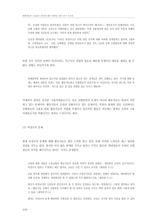 현대자동차 노동강도 평가와 대안 마련을 위한 연구 보고서

며… 놀자판 사람들로 몰아부쳤다. 더불어 잔업 특근이 회사로부터 폐기되는… 생산포기가 단행되었다. 이로
인해 조합원 여론은 급속도로 악화되었고 결국 대의원회는 투싼 전용생산에 따른 추가 인력 투입과 컨베어
수당에 대해 자신들의 요구와는 거리가 멀게 합의하게 되었다.”
[5공장 대의원회, 05.07.05] “사측은 안전사고로 인한 라인 정지에 대한 어떠한 면책합의도 없다며, 5명의
대・소위원들이 고소 ․ 고발, 손해배상, 징계를 받아들이지 않을 경우, 5공장 전체 조합원들에 대해 잔업과
특근을 취소하겠다며 협박했다.”

또한 굳이 사측의 전략이 아니더라도, 특근이나 잔업의 필요성 때문에 투쟁이나 대응을 제대로 할 수
없는 상황도 만들어지게 된다.

단체협약에 체결되어 있는거랑 상관없이 회사가 하고자 하는 정책들은 계속 진행하고 있다. 거기에 대해 인
제는 제대로 대응을 못하는 거죠. 활동가들하고 조합원들이 엄청나게 큰 사건인거는 인식을 하는데, 어떤 투
쟁이 벌어지고 이러면… 특근을 끊고 좀 있음 잔업을 끊고 이러기 때문에…

이제까지 살펴본 것처럼 ‘고용이데올로기’는 결코 조합원만의 문제가 아니라 활동가들도 똑같이 직면
하고 있는 문제이며, 활동가들이 오히려 심화시키고 있는 문제이다. 특히나 현재와 같은 조건에서는
조합원들의 고용을 위한 활동가들의 치열한 투쟁이나 헌신적인 활동은 의도와는 별개로 오히려 고용
이데올로기를 악화시키는 결과로 드러나기도 한다.

(3) 비정규직 문제

현재 비정규직 문제에 대해 활동가들은 많은 노력을 쏟고 있다. 또한 이러한 노력들은 최근 상당한
결실을 거두고 있다. 하지만 아직 많은 한계를 가지고 있다는 지적도 많으며, 대의원들이 오히려 조합
원들의 의식을 왜곡시키고 있다는 지적도 존재한다.

고용에 대한 내용은 노동조합이 활동가들이 유포한 측면이 굉장히 강해요… 대의원이 나서서 정규직보다는
비정규직 달라고 주장하는 예도 많아요. 고용을 지킬 수 있다고 본거죠. (대의원 Y-1)
모듈 외주화 관련해서 정규직과 상관없다는 이유로 비정규직들을 잘라내는 상황이 있었어요. 대의원들이 합
의해 준건데, 집행부도 개입할려면 할 수 있었는데 막지 않았다는거죠. (대의원 Y-2)
회사가 비정규직이 우리들의 안전장치가 될 수 있다고 선전하고 있는데… 현장에서는 그렇게 생각하고 있어
요… 활동가들 전체가 조합원을 조직해서 열 명 단위로 토론을 가지고 하면 효과가 있을 텐데 그렇게 안하
고 있죠. (대의원 P-1)
회사는 비정규직 문제 해결하면 직영자리 다 짤린다고 선전한다. 우리는 거기에 맞서 이론을 펼칠 수 있어

218

 