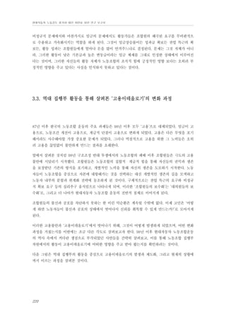 현대자동차 노동강도 평가와 대안 마련을 위한 연구 보고서

비정규직 문제에서와 마찬가지로 임금의 문제에서도 활동가들은 조합원의 왜곡된 요구를 무비판적으
로 수용하고 가속화시키는 역할을 하게 된다. 그것이 임금상승률이든 성과급 확보든 잔업 특근의 확
보든, 활동 성과는 조합원들에게 얼마나 돈을 많이 안겨주느냐로 결정된다. 문제는 그것 자체가 아니
라, 그러한 활동이 낮은 기본급과 높은 변동급이라는 임금 체제를 그대로 인정한 상태에서 이루어진
다는 것이며, 그러한 자신들의 활동 자체가 노동조합의 조직적 힘에 긍정적인 영향 보다는 오히려 부
정적인 영향을 주고 있다는 사실을 인식하지 못하고 있다는 점이다.

3.3. 역대 집행부 활동을 통해 살펴본 ‘고용이데올로기’의 변화 과정

87년 이후 한국의 노동조합 운동의 주요 과제들은 98년 이후 모두 ‘고용’으로 대체되었다. 임금이 고
용으로, 노동조건 개선이 고용으로, 계급적 단결이 고용으로 변하게 되었다. 고용은 다른 무엇을 포기
해서라도 사수해야할 가장 중요한 문제가 되었다. 그러나 역설적으로 고용을 위한 그 노력들은 오히
려 고용을 끊임없이 불안하게 만드는 결과를 초래한다.
앞에서 살펴본 것처럼 98년 구조조정 반대 투쟁에서의 노동조합의 패배 이후 조합원들은 극도의 고용
불안에 시달리기 시작했다. 조합원들은 노동조합의 집합적・계급적 힘을 통해 자신들의 권익과 생존
을 보장받던 기존의 방식을 포기하고, 개별적인 노력을 통해 자신의 생존을 도모하기 시작한다. 노동
자들이 노동조합을 중심으로 자본에 대항해가는 것을 선택하는 대신 개별적인 생존의 길을 모색하고
노동자 내부의 분할과 위계화 전략에 동조하게 된 것이다. 구체적으로는 잔업 특근의 요구와 비정규
직 확보 요구 등의 실리추구 움직임으로 나타나게 되며, 이러한 ‘조합원들의 보수화’는 ‘대의원들의 보
수화’로, 그리고 더 나아가 현대자동차 노동조합 운동의 전반적 침체로 이어지게 된다.
조합원들의 불신과 공포를 차단하지 못하는 한 이런 악순환은 계속될 수밖에 없다. 이제 고민은 ‘어떻
게 하면 노동자들이 불신과 공포의 상태에서 벗어나서 신뢰를 회복할 수 있게 만드는가?’로 모아지게
된다.
이러한 고용불안과 ‘고용이데올로기’에서 벗어나기 위해, 그것이 어떻게 발생하게 되었으며, 어떤 변화
과정을 거쳤는지를 이번에는 조금 다른 각도로 살펴보고자 한다. 98년 이후 현대자동차 노동조합운동
의 역사 속에서 커다란 쟁점으로 부각되었던 사안들을 간략히 살펴보고, 이를 통해 노동조합 집행부
차원에서의 활동이 고용이데올로기에 어떠한 영향을 주고 받아 왔는지를 확인하려는 것이다.
다음 그림은 역대 집행부의 활동을 중심으로 고용이데올로기의 발생과 제도화, 그리고 현재의 상황에
까지 이르는 과정을 살펴본 것이다.

220

 