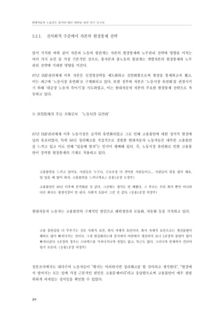 현대자동차 노동강도 평가와 대안 마련을 위한 연구 보고서

3.2.1.

전사회적 수준에서 자본의 현장통제 전략

앞서 지적한 바와 같이 자본과 노동의 힘관계는 자본의 현장통제와 노무관리 전략에 영향을 미치는
여러 가지 요인 중 가장 기본적인 것으로, 총자본과 총노동의 힘관계는 개별자본의 현장통제와 노무
관리 전략에 지대한 영향을 미친다.
97년 IMF관리체제 이후 자본은 신경영전략을 제도화하고 전면화함으로써 현장을 통제하고자 했고,
이는 최근에 ‘노동시장 유연화’로 구체화되고 있다. 또한 정부와 자본은 ‘노동시장 유연화’를 관철시키
기 위해 ‘대공장 노동자 죽이기’를 시도하였고, 이는 현대자동차 자본의 주요한 현장통제 전략으로 작
동하고 있다.

1) 현장통제의 주요 기제로서 ‘노동시장 유연화’

97년 IMF관리체제 이후 노동시장은 급격히 유연화되었고 그로 인해 고용불안에 대한 정서가 현장에
널리 유포되었다. 특히 98년 정리해고를 직접적으로 경험한 현대자동차 노동자들은 대부분 고용불안
을 느끼고 있고 이로 인해 “있을때 벌자”는 인식이 팽배해 있다. 즉, 노동시장 유연화로 인한 고용불
안이 강력한 현장통제의 기제로 작용하고 있다.

고용불안을 느끼고 있어요. 사람들은 누구나, 구조조정 다 겪어본 사람들이고... 사람들이 말을 많이 해요.
일 있을 때 많이 하자. 고용불안을 느끼니까요.( 승용1공장 도장부)
고용불안은 98년 이후에 본격화된 것 같다. 그전에는 생각도 안 해봤다. 그 후로는 우리 회사 뿐만 아니라
다른 회사도 평생직장이 안 된다. 사회적 흐름이 그런 것 같다. (승용1공장 의장부)

현대자동차 노동자는 고용불안의 구체적인 원인으로 해외생산과 모듈화, 자동화 등을 지적하고 있다.

고용 불안감을 더 부추기는 것은 사회적 요인, 회사 자체적 요인이다. 회사 자체적 요인으로는 생산물량이
해외로 많이 빠져나가는 것이다. 그게 현실화되는데 중국에서 아반테가 생산되다 보니 3공장의 물량이 많이
빠져나갔다. 4공장의 경우는 스타렉스를 가져나가니까 잔업도 없고, 특근도 없다. 그러니까 언제까지 견뎌야
될지 모른다. (승용1공장 의장부)

설문조사에서도 대다수의 노동자들이 “회사는 어려워지면 정리해고를 할 것이라고 생각한다”, “현장에
서 벌어지는 모든 일에 가장 근본적인 원인은 고용문제이다”라고 응답함으로써 고용불안이 매우 광범
위하게 퍼져있는 정서임을 확인할 수 있었다.

84

 