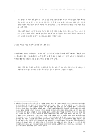 Ⅲ. 연구 결과 …… 2장. 노동강도 강화의 결과 - 현대자동차 자본과 노동자의 상태

쉬고 싶어도 목구멍이 포도청이라서… 돈도 좋지만 쉬어 가면서 일해야 하는데 어차피 일량도 내가 빠지더
라도 일하면 되는데 내가 빠지면 주기가 리듬이라는 것이 있거든요. 12명이 있는데요. 리듬을 타야 하는데
못하는 사람이 오면 리듬이 끊어져 버린다. 서로가 힘들어진다. 돈이 주목적이기는 하지만 그런 부분도 있지
요. (소형엔진부)
미래에 대한 불안감, 그것도 있는데요. 특근을 하는 것이 안하는 것하고 차이는 없다고 보거든요. 그것은 아
니고 내가 좀 피곤하고 해도 휴일에 생산계획이 있으면 어떤 때는 안하고 해도 상관이 없지만, 옆사람이 없
으면 누가 들어가더라도 들어가야 하잖아요. (소재공장 경합금주조부)

3) 물량 확보를 위한 노동자 사이의 내부 경쟁 유도

자본에 대한 저항이 무력화되고, ‘자발적으로’ 노동강도에 순응할 수밖에 없는 상황에서 제한된 물량
을 확보하기 위한 노동자 사이의 내부 경쟁은 보다 격화되고 있다. 이는 결국 노동자 사이의 단결과
연대를 훼손하고 갈등과 분열을 증폭시키는 결과를 낳게 된다.

공장별 물량 확보 투쟁을 많이 한다. 고용불안과 관계있다. 4공장은 일이 없어 무급휴가가는데 1공장은 못
주겠다하니까 투쟁이 발생하는데 같이 먹고 살아야 한다고 생각한다. (승용1공장 의장부)

5) 노동중독증은 다음과 같은 특성을 갖는다. ① 중독증을 인정하면 ‘체면을 잃고 치욕을 당할까’ 하는 두려움 때문에 중독증 자체를
인정하지 않는다. ② 자기 절제와 자기 강제로 성공했다고 믿기에 타인이나 환경에 대한 통제를 정당화한다. 그러나 사실 이것은
진정한 자기 내면의 목소리에 귀기울이지 않으면서 그에 대한 일종의 보상 심리로 갖는 통제 만능주의일 뿐이다. 그러나 아이러
니하게도 자신이 하는 노동은 분별있게 조절하지 못한다. ③ 스스로를 불쌍하게 여기는 자기연민이 강하기에 피해의식을 강하게
가지며, 책임을 회피하고 타자에게 전가한다. ④ 자기중심적이고 독선적이어서 자신이 항상 정당하다고 믿으며, 모든 일을 혼자서
다 하려하고, 자기 없이는 아무일도 안 된다는 강박증을 갖는다. 심하면 동료나 부하들을 적대시하기도 하며, 모든 사물을 선과
악, 자기편과 다른 편 등 '흑백논리'로 파악하는 등 유연성과 포용력이 부족하다. 심지어 자신을 돋보이기 위해 조작, 위선, 기만
도 서슴지 않는다. 그러나 이런 태도는 결국 주위로부터의 고립을 부채질할 뿐이다. ⑤ 완벽주의 경향을 보이며, 비판이나 공격을
당하지 않기 위해 더욱 완벽함을 과시하려한다. 사소한 실수도 용인하지 않으며, 실수를 인정하고 그에서 교훈을 얻으려는 진지
한 태도를 찾기 어렵다. 자신에게 너무 철저하여 남이 다가가기 어렵고, 타인에게도 이를 적용하려하므로 주변을 괴롭힌다. 그런
데 다른 중독증과 달리 노동중독은 사회적으로 비난, 징벌, 치료받지 않고 '일 잘하는 사람', '성실한 사람', '능력이 뛰어난 사람'
이라고 칭찬・포상받기 때문에 더욱 조장되고 은폐되는 특성이 있다. 특히, 노동을 하지 않으면 먹고 살 수 없는 자본주의 사회
의 노동자로서 노동 없는 삶의 대안을 생각하기란 지극히 어려운 일이므로 노동중독증이라는 병적 상태를 솔직히 인정하거나 진
정으로 치유하기는 한층 더 힘들 것이다. 강수돌. 앞의 책.

89

 
