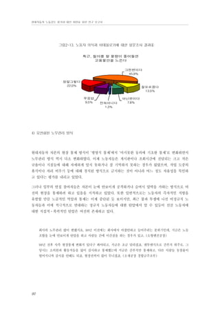 현대자동차 노동강도 평가와 대안 마련을 위한 연구 보고서

그림2-13. 노동자 의식과 이데올로기에 대한 설문조사 결과④
특근, 철야를 할 물량이 줄어들면
고용불안을 느낀다
그런편이다
45.
9%
정말그렇다
22.
0%

잘모르겠다
13.
5%
무응답
9.
5%

전혀아니다
1.
3%

아닌편이다
7.
8%

4) 유연화된 노무관리 방식

현대자동차 자본의 현장 통제 방식이 ‘병영식 통제’에서 ‘마지못한 동의에 기초한 통제’로 변화하면서
노무관리 방식 역시 다소 변화하였다. 이제 노동자들은 게시판이나 조회시간에 전달되는 크고 작은
규율이나 지침들에 대해 자세하게 알지 못하거나 잘 기억하지 못하는 경우가 많았으며, 작업 도중의
휴식이나 자리 비우기 등에 대해 경직된 방식으로 금지하는 것이 아니라 어느 정도 자율성을 묵인하
고 있다는 평가를 내리고 있었다.
그러나 일부의 면접 참여자들은 자본이 눈에 안보이게 공격하거나 슬며시 압박을 가하는 방식으로 여
전히 현장을 통제하려 하고 있음을 지적하고 있었다. 또한 일반적으로는 노동자의 즉자적인 저항을
유발할 만큼 노골적인 억압과 통제는 이제 중단된 듯 보이지만, 최근 불파 투쟁에 나선 비정규직 노
동자들과 이에 적극적으로 연대하는 정규직 노동자들에 대한 탄압에서 알 수 있듯이 선진 노동자에
대한 직접적⋅폭력적인 탄압은 여전히 존재하고 있다.

회사의 노무관리 많이 변했지요. 98년 이전에는 회사에서 마찰안하고 들어주려는 분위기인데, 지금은 노동
조합을 눈에 안보이게 탄압을 하고 사람들 간에 이간질을 하는 경우가 있고. (소형엔진공장)
98년 전후 사측 현장통제 변화가 있다구 봐야되고, 지금은 조금 달라졌죠. 맨투맨식으로 간부직 위주로. 그
당시는 소의원과 활동가들을 많이 감시하고 통제했는데 지금은 간부직만 통제하고. 다른 사람들 동참율이
떨어지니까 감시를 안해도 되죠. 현장권력이 많이 무너졌죠. (소재공장 경합금주조부)

90

 