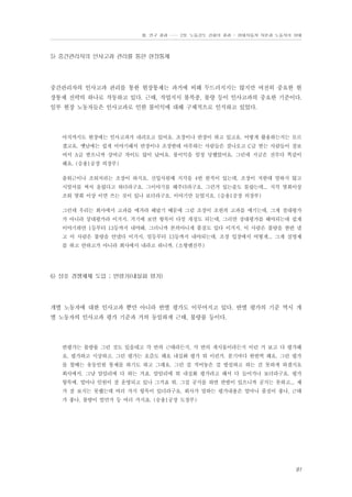 Ⅲ. 연구 결과 …… 2장. 노동강도 강화의 결과 - 현대자동차 자본과 노동자의 상태

5) 중간관리자의 인사고과 관리를 통한 현장통제

중간관리자의 인사고과 관리를 통한 현장통제는 과거에 비해 두드러지지는 않지만 여전히 중요한 현
장통제 전략의 하나로 작동하고 있다. 근태, 작업지시 불복종, 불량 등이 인사고과의 중요한 기준이다.
일부 현장 노동자들은 인사고과로 인한 불이익에 대해 구체적으로 인식하고 있었다.

아직까지도 현장에는 인사고과가 내려오고 있어요. 조장이나 반장이 하고 있고요. 어떻게 활용하는지는 모르
겠고요. 옛날에는 쉽게 이야기해서 반장이나 조장한테 아부하는 사람들은 잘나오고 C급 받는 사람들이 잘보
여서 A급 받으니까 상여금 차이도 많이 났어요. 불이익을 엄청 당했었어요. 그런데 지금은 전부다 똑같이
해요. (승용1공장 의장부)
출퇴근이나 조퇴처리는 조장이 하지요. 신입사원때 지각을 4번 한적이 있는데, 조장이 저한테 말하지 않고
시말서를 써서 올렸다고 하더라구요. 그이야기를 해주더라구요. 그런거 있는줄도 몰랐는데... 지각 몇회이상
조퇴 몇회 이상 이면 쓰는 것이 있나 보더라구요. 이야기만 들었지요. (승용1공장 의장부)
그런데 우리는 회사에서 고과를 매겨라 해놨기 때문에 그럼 조장이 조원의 고과를 매기는데, 그게 절대평가
가 아니라 상대평가라 이거지. 거기에 보면 항목이 다섯 개정도 되는데, 그러면 상대평가를 해야되는데 쉽게
이야기하면 1등부터 13등까지 내야돼. 그러니까 본의아니게 품질도 있다 이거지. 이 사람은 불량을 한번 냈
고 이 사람은 불량을 안냈다 이거지. 일등부터 13등까지 내야되는데, 조장 입장에서 어떻게... 그게 실명제
를 하고 안하고가 아니라 회사에서 내라고 하니까. (소형엔진부)

6) 상호 경쟁체제 도입 ; 반평가(내실화 평가)

개별 노동자에 대한 인사고과 뿐만 아니라 반별 평가도 이루어지고 있다. 반별 평가의 기준 역시 개
별 노동자의 인사고과 평가 기준과 거의 동일하게 근태, 불량률 등이다.

반평가는 불량률 그런 것도 있을테고 각 반의 근태라든지, 각 반의 게시물이라든지 이런 거 보고 다 평가해
요. 평가하고 시상하고. 그런 평가는 요즘도 해요 내실화 평가 뭐 이런거. 분기마다 한번씩 해요. 그런 평가
를 할때는 유동인원 통제를 하기도 하고 그래요. 그런 걸 적어놓은 걸 발설하고 하는 건 못하게 하겠지요
회사에서. 그냥 암암리에 다 하는 거죠. 암암리에 뭐 내실화 평가라고 해서 다 들어가나 보더라구요. 평가
항목에. 얼마나 인원이 잘 운영되고 있나 그거죠 뭐. 그걸 공지를 하면 반발이 있으니까 공지는 못하고... 제
가 잘 보지는 못했는데 여러 가지 항목이 있더라구요. 회사가 말하는 평가내용은 얼마나 품질이 좋나, 근태
가 좋나, 불량이 얼만가 등 여러 가지죠. (승용1공장 도장부)

91

 