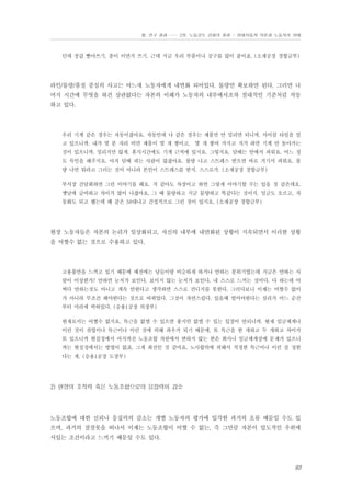 Ⅲ. 연구 결과 …… 2장. 노동강도 강화의 결과 - 현대자동차 자본과 노동자의 상태

던데 장갑 빨아쓰기, 종이 이면지 쓰기. 근데 지금 우리 부품이나 공구를 많이 줄이죠. (소재공장 경합금부)

라인/물량/품질 중심의 사고는 어느새 노동자에게 내면화 되어있다. 물량만 확보하면 된다, 그러면 나
머지 시간에 무엇을 하건 상관없다는 자본의 이해가 노동자의 내부에서조차 절대적인 기준처럼 작동
하고 있다.

우리 기계 같은 경우는 자동이잖아요. 자동인데 나 같은 경우는 제품만 안 밀리면 되니까. 사이클 타임을 알
고 있으니까. 내가 몇 분 자리 비면 제품이 몇 개 쌓이고, 몇 개 쌓여 가지고 저거 하면 기계 안 돌아가는
것이 있으니까. 밀리지만 않게. 휴식시간에도 기계 근처에 있지요. 그렇지요. 담배는 안에서 피워요. 어느 정
도 묵인을 해주지요. 아직 담배 피는 사람이 많잖아요. 불량 나고 스트레스 받으면 바로 거기서 피워요. 불
량 나면 뭐라고 그러는 것이 아니라 본인이 스트레스를 받지. 스스로가. (소재공장 경합금부)
부서장 간담회하면 그런 이야기를 해요. 저 같아도 차장이고 하면 그렇게 이야기할 수는 있을 것 같은데요.
옛날에 급여하고 차이가 많이 나잖아요. 그 때 물량하고 지금 물량하고 똑같다는 것이지. 임금도 오르고, 자
동화도 되고 했는데 왜 같은 50대냐고 간접적으로 그런 것이 있지요. (소재공장 경합금부)

현장 노동자들은 자본의 논리가 일상화되고, 자신의 내부에 내면화된 상황이 지속되면서 이러한 상황
을 어쩔수 없는 것으로 수용하고 있다.

고용불안을 느끼고 있기 때문에 예전에는 남들이랑 비슷하게 하거나 안하는 분위기였는데 지금은 안하는 사
람이 이상한가? 안하면 눈치가 보인다. 보이지 않는 눈치가 보인다. 내 스스로 느끼는 것이다. 다 하는데 어
쩌다 안하는것도 아니고 계속 안한다고 생각하면 스스로 견디지를 못한다. 그러다보니 이제는 어쩔수 없이
가 아니라 무조건 해야한다는 것으로 바뀌었다. 그것이 자연스럽다. 있을때 벌어야한다는 심리가 어느 순간
부터 머리에 박혀있다. (승용1공장 의장부)
현재로서는 어쩔수 없지요. 특근을 없앨 수 있으면 좋지만 없앨 수 있는 입장이 안되니까. 현재 임금체계나
이런 것이 잔업이나 특근이나 이런 것에 의해 좌우가 되기 때문에, 또 특근을 한 개하고 두 개하고 차이가
또 있으니까 현실정에서 아직까진 노동조합 차원에서 변하지 않는 한은 회사나 임금체계상에 문제가 있으니
까는 현실정에서는 방법이 없죠. 그게 최선인 것 같아요. 노사합의에 의해서 적정한 특근이나 이런 걸 정한
다는 게. (승용1공장 도장부)

2) 현장의 조직력 혹은 노동조합으로의 응집력이 감소

노동조합에 대한 신뢰나 응집력의 감소는 개별 노동자의 평가에 입각한 과거의 오류 때문일 수도 있
으며, 과거의 잘잘못을 떠나서 이제는 노동조합이 어쩔 수 없는, 즉 그만큼 자본이 압도적인 우위에
서있는 조건이라고 느끼기 때문일 수도 있다.

93

 