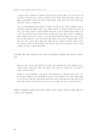 현대자동차 노동강도 평가와 대안 마련을 위한 연구 보고서

노동조합이 있지만 노동조합이 다 지켜준다는 믿음이 안가니까 일 있을 때 해놓는 것이 안 좋나 하는 이야
기를 회사가 이야기하기도 하고, 유인물도 나오잖아요. 일 있을 때 해서 경제를 살려야 한다는 내용도 나오
잖아요. 정년퇴직때까지 다닌다는 사람 없어요. 투쟁은 하겠지요. 투쟁은 하는데 우리 자체도 투쟁을 한다고
되겠나 하는 생각하고. (소형엔진공장)
그때 ○○○위원장이였을때 목적이 정리해고 안 시킨다는 것이 였는데 그때 그것을 못 막았잖아요. 아마 노
조에 믿음이, 신뢰를 많이 잃었을 거예요. 그리고 사람들이 생각하는 게 뭐냐면 지금 세상이 많이 변하지 않
았느냐, 물론 투쟁도 중요하고 다 좋은데 투쟁해서 100% 얻을 수 있으면 투쟁하면 좋은데 100%를 못 얻
고 잃는 것도 상당히 많지 않느냐, 투쟁 안 하면서 실 이익을 챙길 수 있는 방법, 그런 쪽으로 생각해보라는
쪽으로 조합원들이 많이 바뀐 것 같아요. 그 98년 투쟁 결과가 현장에 많이 영향을 미치고 있지요. 믿음이
라는 것이 일단 깨졌으니까. 노조가 무엇을 한다고 하면 사람들이 그때 믿음이 안 깨졌으면 파업이 더 잘되
었을 거야. 근데 그 믿음이 깨졌기 때문에. 물론 시간이 많이 가고 사람들의 머릿속에서 지워지는 기간이,
시기 아니에요. 그런데도 한 마음에 남아있는 거야 응어리가. 지금은 아직 조직의 힘이라고 그러나, 그게 많
이 없어진 것 같아요. (소재공장 경합금주조부)

노동조합에 대한 신뢰나 단력력의 감소는 개별 노동조합 활동가, 대의원에 대한 불신으로 이어지고
있다.

활동가들의 가장 큰 문제는 현장 조합원과 가장 밀접한 사람이 대의원인데 일이 생기면 대의원이 다녀오고
그랬는데 이제는 그렇지 못하다. 이제는 어떤 신분에, 느낌이 다른가 보다. 조합원 눈에는 그런 것들이 다
보인다. (승용1공장 의장부)
대의원은 두 번시키면 안되겠다는 느낌을 받는데. 초선은 뛰어다니는데. 두 번째 되면 여유가 생기는 지 우
리가 보기에는 해이해진다고 본다. 대의원대회 일 보고하고 안그러면 대의원도 처음 2시간은 작업을 하잖아
요. 자기 선거구를 시찰을 하고. 제가 현장에 왔습니다 하는 보여주기 위한 행동을 하고 한번 왔다가고 무슨
일이 생기면, 어디가게 되면 어디간다고 이야기 하고, 거기가서 제대로 일을 하는지. (승용1공장 의장부)

집행간부나 대의원으로 활동할 용의가 있다고 응답한 노동자는 13%로, 전반적으로 활동에 대한 의지
가 없는 것으로 확인되었다.

94

 