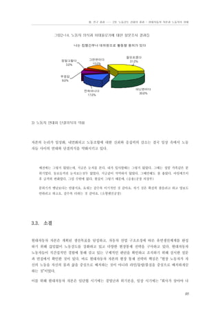Ⅲ. 연구 결과 …… 2장. 노동강도 강화의 결과 - 현대자동차 자본과 노동자의 상태

그림2-14. 노동자 의식과 이데올로기에 대한 설문조사 결과⑤
나는 집행간부나 대의원으로 활동할 용의가 있다

그런편이다
10.0%

정말그렇다
3.0%

잘모르겠다
31.0%

무응답
9.0%
전혀아니다
17.0%

아닌편이다
30.0%

3) 노동자 연대와 단결의식의 약화

자본의 논리가 일상화, 내면화되고 노동조합에 대한 신뢰와 응집력의 감소는 결국 일상 속에서 노동
자들 사이의 연대와 단결의식을 약화시키고 있다.

예전에는 그렇지 않았는데, 지금은 눈치를 본다. 내가 입사할때는 그렇지 않았다. 그때는 정말 가족같은 분
위기였다. 동료들끼리 눈치보는것두 없었다. 지금같이 삭막하지 않았다. 그때만해도 참 좋았다. 아임에프이
후 급격히 변화였다. 그럴 수밖에 없다. 현실이 그렇기 때문에. (승용1공장 의장부)
분위기가 옛날보다는 안좋지요. 요새는 갈수록 이기적인 것 같아요. 자기 것은 확실히 찾을려고 하고 양보도
안하려고 하고요. 갈수록 더하는 것 같아요. (소형엔진공장)

3.3. 소결

현대자동차 자본은 계획된 생산목표를 달성하고, 자동차 산업 구조조정에 따른 유연생산체계를 완성
하기 위해 끊임없이 노동강도를 강화하고 있고 다양한 현장통제 전략을 구사하고 있다. 현대자동차
노동자들이 직간접적인 경험에 통해 갖고 있는 구체적인 판단을 확인하고 조직하기 위해 실시한 설문
과 면접에서 확인한 것이 있다. 바로 현대자동차 자본의 현장 통제 전략의 핵심은 “현장 노동자가 자
신의 노동을 자신의 몸과 삶을 중심으로 배치하는 것이 아니라 라인/물량/품질을 중심으로 배치하게끔
하는 것”이었다.
이를 위해 현대자동차 자본은 임단협 시기에는 경영난과 위기론을, 일상 시기에는 “회사가 살아야 나

95

 