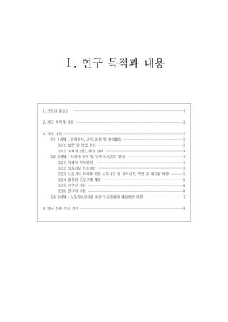 Ⅰ. 연구 목적과 내용

1. 연구의 필요성

·····························
·····························
····························
····························

1

2. 연구 목적과 기조 ····························
····························
····························
····························

2

3. 연구 내용 ·······························
·······························
·······························
·······························

2

3.1. 1과제 ; 현장조사, 교육, 선전 및 현장활동 ················
················
···············
···············

3

3.1.1. 설문 및 면접 조사 ·······················
······················
······················
······················

3

3.1.2. 교육과 선전, 현장 참여 ·····················
····················
····················
····················

4

3.2. 2과제 ; 육체적 부하 및 누적 노동강도 평가 ···············
···············
···············
··············

4

3.2.1. 육체적 부하평가 ·······················
·······················
······················
······················

4

3.2.2. 노동강도 지표마련 ·······················
······················
······················
······················

5

3.2.3. 노동강도 저하를 위한 노동시간 및 휴식시간, 작업 중 여유율 제안 ···· 5
···
···
···
3.2.4. 컴퓨터 프로그램 개발 ·····················
·····················
·····················
·····················

6

3.2.5. 연구진 구성 ·························
·························
·························
························

6

3.2.6. 연구의 흐름 ·························
·························
·························
························

6

3.3. 3과제 ; 노동강도저하를 위한 노동조합의 대응방안 마련 ··········
··········
··········
··········
4. 연구 진행 주요 경과 ···························
···························
···························
··························

7
8

 