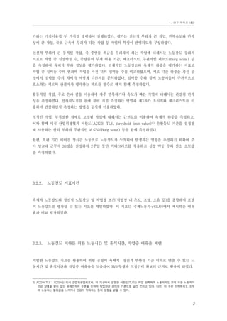 Ⅰ. 연구 목적과 내용

가하는 기기이용법 두 가지를 병행하여 진행하였다. 평가는 전신적 부하가 큰 작업, 반복속도와 반복
성이 큰 작업, 국소 근육에 무리가 되는 작업 등 작업의 특성이 반영되도록 구성하였다.
전신적 부하가 큰 동적인 작업, 즉 중량물 취급을 무리하게 하는 작업에 대해서는 노동강도 강화의
지표로 작업 중 심장박동 수, 중량물의 무게 허용 기준, 체크리스트, 주관적인 피로도(Borg scale) 등
을 측정하여 육체적 부하 정도를 평가하였다. 전체적인 노동강도와 육체적 하중을 평가하는 지표로
작업 중 심박동 수의 변화와 작업을 마친 뒤의 심박동 수를 비교하였으며, 서로 다른 하중을 가진 공
정에서 심박동 수의 차이가 어떻게 다른지를 분석하였다. 심박동 수와 함께 노동자들이 주관적으로
호소하는 피로와 관찰자가 평가하는 피로를 점수로 매겨 함께 측정하였다.
활동적인 작업, 주로 손과 팔을 이용하여 자주 반복하거나 속도가 빠른 작업에 대해서는 관절의 반복
성을 측정하였다. 전자각도기를 몸에 붙여 직접 측정하는 방법과 제3자가 초시계와 체크리스트를 이
용하여 관찰하면서 측정하는 방법을 동시에 이용하였다.
정적인 작업, 부적절한 자세로 고정된 작업에 대해서는 근전도를 이용하여 육체적 하중을 측정하고,
이와 함께 미국 산업위생협회 서한도(ACGIH TLV, threshold limit value)3) 손활동도 기준을 설정할
때 사용하는 팔의 부하와 주관적인 피로도(Borg scale) 등을 함께 측정하였다.
한편, 오랜 기간 이어진 장시간 노동으로 노동강도가 누적되어 발생하는 영향을 추정하기 위하여 주
야 맞교대 근무자 30명을 선정하여 2주일 동안 액티그라프를 착용하고 심장 박동 수와 산소 소모량
을 측정하였다.

3.2.2.

노동강도 지표마련

육체적 노동강도와 정신적 노동강도 및 작업장 조건(작업장 내 온도, 조명, 소음 등)을 종합하여 포괄
적 노동강도를 평가할 수 있는 지표를 개발하였다. 이 지표는 국제노동기구(ILO)에서 제시하는 여유
율과 비교 평가하였다.

3.2.3.

노동강도 저하를 위한 노동시간 및 휴식시간, 작업중 여유율 제안

개발한 노동강도 지표를 활용하여 위험 공정의 육체적・정신적 부하를 기준 이하로 낮출 수 있는 노
동시간 및 휴식시간과 작업중 여유율을 도출하여 M/H투쟁과 적정인력 확보의 근거로 활용케 하였다.

3) ACGIH TLV : ACGIH는 미국 산업위생협회로서, 이 기구에서 설정한 서한도(TLV)는 매일 반복하여 노출되어도 거의 모든 노동자가
건강 장애를 받지 않는 유해인자의 수준을 뜻하며 작업환경 관리의 기준으로 널리 쓰이고 있다. 다만, 이 수준 이하에서도 소수
의 노동자는 불쾌감을 느끼거나 건강이 악화되는 등의 영향을 받을 수 있다.

5

 