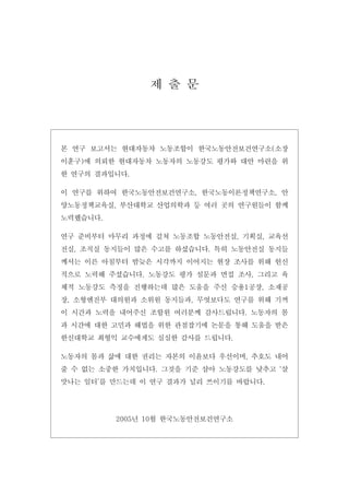 제 출 문

본 연구 보고서는 현대자동차 노동조합이 한국노동안전보건연구소(소장
이훈구)에 의뢰한 현대자동차 노동자의 노동강도 평가와 대안 마련을 위
한 연구의 결과입니다.
이 연구를 위하여 한국노동안전보건연구소, 한국노동이론정책연구소, 안
양노동정책교육실, 부산대학교 산업의학과 등 여러 곳의 연구원들이 함께
노력했습니다.
연구 준비부터 마무리 과정에 걸쳐 노동조합 노동안전실, 기획실, 교육선
전실, 조직실 동지들이 많은 수고를 하셨습니다. 특히 노동안전실 동지들
께서는 이른 아침부터 밤늦은 시각까지 이어지는 현장 조사를 위해 헌신
적으로 노력해 주셨습니다. 노동강도 평가 설문과 면접 조사, 그리고 육
체적 노동강도 측정을 진행하는데 많은 도움을 주신 승용1공장, 소재공
장, 소형엔진부 대의원과 소위원 동지들과, 무엇보다도 연구를 위해 기꺼
이 시간과 노력을 내어주신 조합원 여러분께 감사드립니다. 노동자의 몸
과 시간에 대한 고민과 해법을 위한 관점잡기에 논문을 통해 도움을 받은
한신대학교 최형익 교수에게도 심심한 감사를 드립니다.
노동자의 몸과 삶에 대한 권리는 자본의 이윤보다 우선이며, 추호도 내어
줄 수 없는 소중한 가치입니다. 그것을 기준 삼아 노동강도를 낮추고 ‘살
맛나는 일터’를 만드는데 이 연구 결과가 널리 쓰이기를 바랍니다.

2005년 10월 한국노동안전보건연구소

 