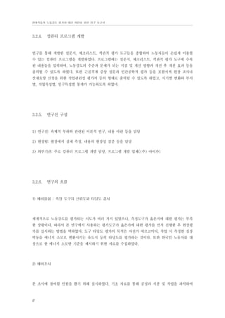 현대자동차 노동강도 평가와 대안 마련을 위한 연구 보고서

3.2.4.

컴퓨터 프로그램 개발

연구를 통해 개발한 설문지, 체크리스트, 객관적 평가 도구들을 종합하여 노동자들이 손쉽게 이용할
수 있는 컴퓨터 프로그램을 개발하였다. 프로그램에는 설문지, 체크리스트, 객관적 평가 도구에 수록
된 내용들을 입력하여, 노동강도의 수준과 문제가 되는 지점 및 개선 방향과 개선 후 개선 효과 등을
출력할 수 있도록 하였다. 또한 근골격계 증상 설문과 인간공학적 평가 등을 포함시켜 현장 조사나
산재요양 신청을 위한 작업관련성 평가서 등의 형태로 출력될 수 있도록 하였고, 시기별 변화와 부서
별, 작업특성별, 인구특성별 통계가 가능하도록 하였다.

3.2.5.

연구진 구성

1) 연구진: 육체적 부하와 관련된 이론적 연구, 내용 마련 등을 담당
2) 현장팀: 현장에서 실제 측정, 내용의 현장성 검증 등을 담당
3) 외부기관: 주로 컴퓨터 프로그램 개발 담당, 프로그램 개발 업체((주) 아이가)

3.2.6.

연구의 흐름

1) 예비실험 : 측정 도구의 신뢰도와 타당도 검사

세계적으로 노동강도를 평가하는 시도가 여러 가지 있었으나, 측정도구가 옳은지에 대한 평가는 부족
한 상황이다. 따라서 본 연구에서 사용하는 평가도구가 옳은가에 대한 평가를 먼저 진행한 후 현장평
가를 실시하는 방법을 택하였다. 도구 타당도 평가의 목적은 자전거 에르고미터, 작업 시 측정한 심장
박동을 에너지 소모로 변환시키는 유도식 등의 타당도를 평가하는 것이다. 또한 한국인 노동자를 대
상으로 한 에너지 소모량 기준을 제시하기 위한 자료를 수집하였다.

2) 예비조사

본 조사에 참여할 인원을 뽑기 위해 실시하였다. 기초 자료를 통해 공정과 직종 및 작업을 파악하여

6

 