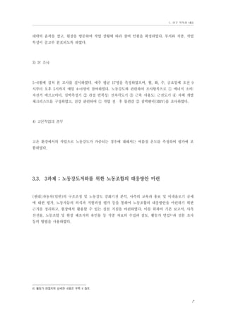 Ⅰ. 연구 목적과 내용

대략의 윤곽을 잡고, 현장을 방문하여 작업 상황에 따라 참여 인원을 확정하였다. 부서와 직종, 작업
특성이 골고루 분포되도록 하였다.

3) 본 조사

5~6월에 걸쳐 본 조사를 실시하였다. 매주 평균 17명을 측정하였으며, 월, 화, 수, 금요일에 오전 9
시부터 오후 5시까지 매일 4~6명이 참여하였다. 노동강도와 관련하여 조사항목으로 ① 에너지 소비:
자전거 에르고미터, 심박측정기 ② 관절 반복성: 전자각도기 ③ 근육 사용도: 근전도기 ④ 자체 개발
체크리스트를 구성하였고, 건강 관련하여 ① 작업 전・후 불편감 ② 심박변이(HRV)를 조사하였다.

4) 고온작업의 경우

고온 환경에서의 작업으로 노동강도가 가중되는 경우에 대해서는 여름철 온도를 측정하여 평가에 포
함하였다.

3.3. 3과제 ; 노동강도저하를 위한 노동조합의 대응방안 마련

(현대)자동차(일반)의 구조조정 및 노동강도 강화기전 분석, 사측의 교육과 홍보 및 이데올로기 공세
에 대한 평가, 노동자들의 의식과 저항과정 평가 등을 통하여 노동조합의 대응방안을 마련하기 위한
근거를 정리하고, 현장에서 활용할 수 있는 실천 지침을 마련하였다. 이를 위하여 기존 보고서, 사측
선전물, 노동조합 및 현장 제조직의 유인물 등 각종 자료의 수집과 검토, 활동가 면접4)과 설문 조사
등의 방법을 사용하였다.

4) 활동가 면접지의 상세한 내용은 부록 4 참조.

7

 
