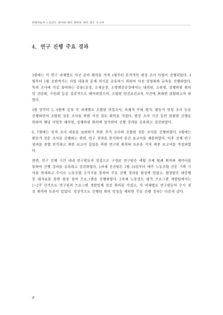 현대자동차 노동강도 평가와 대안 마련을 위한 연구 보고서

4. 연구 진행 주요 경과

3월에는 각 연구 과제별로 사전 준비 회의를 거쳐 4월부터 본격적인 현장 조사 사업이 진행되었다. 4
월부터 5월 초반까지는 사업 내용과 문제 의식을 공유하기 위하여 사전 설명회와 교육을 진행하였다.
특히 조사에 직접 참여하는 승용1공장, 소재공장, 소형엔진공장에서는 대의원, 소위원, 실행위원 회의
및 간담회, 수련회 등을 집중적으로 배치하였으며, 조합원 안전보건교육 시간에 최대한 결합하고자 하
였다.
4월 말부터 5, 6월에 걸쳐 각 과제별로 조합원 면접조사, 육체적 부하 평가, 활동가 면접 조사 등을
진행하면서 조합원 설문 조사를 위한 사전 검토 회의를 가졌다. 현장 조사 기간 동안 원활한 진행을
위하여 해당 사업부 대의원, 실행위원 회의에 참석하여 진행 경과를 공유하고 점검하였다.
6, 7월에는 일차 조사 내용을 보완하기 위한 추가 조사와 조합원 설문 조사를 진행하였다. 8월에는
활동가 설문 조사를 진행하는 한편, 연구 결과를 분석하여 중간 보고서를 제출하였다. 이후 전체 연구
결과를 종합 분석하고 최종 보고서 집필을 위한 연구원 회의와 토론을 거쳐 최종 보고서를 작성하였
다.
한편, 연구 진행 기간 내내 연구원들과 상집으로 구성된 연구팀은 매월 전체 월례 회의와 세미나를
통하여 진행 경과를 공유하고 점검하였다. 1과제 선전팀은 3월 24일부터 매주 노동조합 신문 기획 기
사를 연재하고 수시로 노동조합 소식지를 통하여 주요 진행 경과를 현장에 알렸고, 현장팀은 대중행
동 대자보를 통한 현장 참여 프로그램을 진행하였다. 2과제 노동강도 평가 프로그램 개발팀에서는
1~2주 간격으로 연구원과 프로그램 개발업체 점검 회의를 가졌고, 각 과제별로 연구원들의 수시 점
검 회의와 토론이 있었다. 일상적으로 진행된 회의 일정을 제외한 주요 진행 경과는 다음과 같다.

8

 