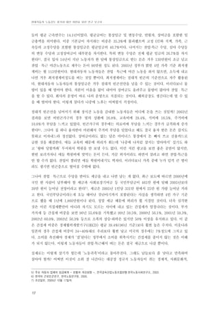 현대자동차 노동강도 평가와 대안 마련을 위한 연구 보고서

들의 평균 근속연수는 14.1년이었다. 평균급여는 통상임금 및 변동수당, 연월차, 상여금을 포함한 임
금총액을 의미한다. 이중 기본급이 차지하는 비중은 35.3%에 불과했으며 고정 OT와 직책, 가족, 근
속등의 고정수당을 포함한 통상임금은 평균임금의 40.7%이다. 나머지는 잔업·특근 수당, 심야 수당등
의 변동 수당과 고정상여금이 대부분을 차지한다. 특히 변동 수당은 전체 평균 임금의 26.7%를 차지
한다5). 결국 입사 14년이 지난 노동자가 한 달에 통상임금으로 받는 돈은 겨우 130만원이 조금 넘고
잔업・특근 야간노동으로 채우는 돈이 90만원 정도 된다. 2005년 정부가 밝힌 4인 가족 기준 최저생
계비는 월 113만원이다. 현대자동차 노동자들은 잔업・특근에 야간 노동을 하지 않으면, 소득세 내고
나면 겨우 최저생계비정도를 버는 것일 뿐이다. 최저생계비는 절대적 빈곤의 기준선으로 자주 활용된
다. 현대자동차 노동자들의 통상임금은 겨우 절대적 빈곤선만을 넘을 수 있는 것이다. 이러다보니 물
량이 있을 때 벌어야 한다. 자본이 이윤을 많이 내어야 상여금도 올려주고 물량이 많아야 잔업・특근
을 할 수 있다. 회사의 운명이 바로 나의 운명으로 직결되는 것이다. 해외공장도 생긴다는데 벌 수 있
을 때 벌어야 한다. 이렇게 살다가 나중에 노후는 어찌할지 걱정이다.
절대적 빈곤선을 넘어서기 위해 장시간 노동을 감내한 노동자들은 어디에 돈을 쓰는 것일까? 2003년
결과를 보면 비빈곤가구의 경우 빚의 상환에 26.8%, 교육비에 29.4%, 식비에 16.5%, 주거비에
10.6%가 부담을 느끼고 있었다. 빈곤가구의 경우에는 의료비에 부담을 느끼는 경우가 급격하게 증가
한다6). 그나마 집 하나 융자받아 마련해서 주거비 부담을 덜었다고 해도 결국 융자 받은 돈은 갚지도
못하고 이자내느라 정신없다. 상여금이라도 없는 달은 마이너스 통장에서 돈 빼서 쓰고 신용카드로
급한 것을 해결한다. 애들 교육비 때문에 허리가 휘는데 ‘나중에 나처럼 살지는 말아야지’ 싶기도 하
고 ‘왕따 당할까봐’ 무서워서 학원을 안 보낼 수도 없다. 이런 저런 광고를 보면 좋은 공연이 많지만,
한번 보러가자니 애들 학원비에 맞먹는 돈이 든다. 가끔 외식이라도 하면서 살려고 하면 잔업·특근을
안 할 수가 없다. 잔업이 짤리면 애들 학원비내기도 벅차다. 이러다보니 가족 중에 누가 덜컥 큰 병이
라도 생기면 빈곤층으로 떨어질 수밖에 없다.
그나마 잔업・특근으로 수당을 받아도 세금을 내고 나면 남는 게 없다. 최근 보도에 따르면 2006년에
국민 한 사람이 납부해야 할 세금과 사회보장기여금 등 국민부담금이 465만 원에 달해 2005년보다
39만 원이 늘어날 전망이라고 한다7). 세금은 2005년 1인당 331만 원에서 25만 원 가량 늘어날 거라
고 한다. 국민부담금이라는게 오늘 태어난 갓난아기까지 포함된다는 사실을 생각하면 4인 가구 기준
으로 했을 때 1년에 1,860만원이나 된다. 정말 세금 때문에 허리가 휠 지경인 것이다. 더욱 심각한
것은 이런 직접세뿐만이 아니라 자기도 모르는 사이에 내고 있는 간접세가 엄청나다는 것이다. 부가
가치세 등 간접세 비중을 보면 96년 55.6%를 기록했고 99년 59.5%, 2000년 56.1%, 2001년 59.3%,
2002년 60.0%, 2003년 56.3% 등으로 소폭의 상승·하락은 있지만 50% 이상을 유지하고 있다. 이 같
은 간접세 비중은 경제협력개발기구(OECD) 평균 39.4%(96년 기준)보다 훨씬 높은 수치다. 이웃나라
일본의 경우 간접세 비중이 34~40%대로 우리보다 훨씬 낮고 미국의 경우에는 7%정도에 그치고 있
다. 소비를 촉진해야 경제가 ‘잘’된다는 정부에서 소비를 위축시키는 간접세를 줄이지 않는 것은 이해
가 되지 않는다. 이렇게 노동자들이 잔업·특근해서 버는 돈은 결국 세금으로 나갈 뿐이다.
실제로는 이렇게 살기가 힘든데 ‘노동귀족’이라고 몰아부친다. 그래도 남들보다 좀 낫다고 만족하며
살아야 할까? 어쩌면 이것이 소위 잘 나간다는 대공장 정규직 노동자들이 겪는 경제적, 사회문화적,

5) 주요 자동차 업체의 임금체계 - 현황과 개선방향 -, 전국금속산업노동조합연맹·한국노동사회연구소, 2003.
6) 한국의 근로빈곤연구, 한국노동연구원, 2005.
7) 조선일보, 2005년 10월 17일자.

10

 