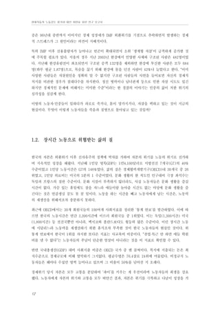 현대자동차 노동강도 평가와 대안 마련을 위한 연구 보고서

증은 90년대 중반까지 이어지던 경제 성장세가 IMF 외환위기를 기점으로 추락하면서 발생하는 경제
적 스트레스가 그 원인이라는 의견이 지배적이다.
특히 IMF 이후 신용불량자가 늘어나고 빈곤이 확대되면서 소위 ‘생계형 자살’이 급격하게 증가한 것
에 주목할 필요가 있다. 서울의 경우 지난 2003년 한강에서 인양한 사체와 구조된 사람은 482명이었
다. 지난해 한강유람선이 좌초되면서 구조된 승객 132명을 제외하면 한강에 투신한 사람은 모두 684
명(하루 평균 1.87명)으로, 목숨을 끊기 위해 한강에 몸을 던진 사람이 42%나 늘었다고 한다. “이미
사망한 사람들은 자살원인을 정확히 알 수 없지만 구조된 사람들의 사연을 들어보면 자신의 경제적
처지를 비관한 경우가 절대다수를 차지한다. 정신 병력이나 남녀관계 등으로 인한 자살 시도도 있긴
하지만 경제적인 문제에 비해서는 미미한 수준”이라는 한 경찰의 이야기는 민중의 삶이 처한 위기의
심각성을 실감케 한다.
이땅의 노동자·민중들이 일하다가 과로로 죽거나, 몸이 망가지거나, 자살을 택하고 있는 것이 지금의
현실이다. 무엇이 이렇게 노동자들을 죽음과 질병으로 몰아넣고 있는 것일까?

1.2. 장시간 노동으로 위협받는 삶의 질

한국의 자본은 외환위기 이후 신자유주의 정책에 박차를 가하여 자본의 위기를 노동의 위기로 전가하
며 지속적인 성장을 해왔다. 지난해 1인당 명목GDP는 1만4,100달러로 서방선진 7개국(G7)의 40%
수준이었고 1인당 노동시간은 G7의 146%였다. 삶의 질은 경제협력개발기구(OECD)내 30개국 중 26
위였고, 1인당 의료비는 미국의 5분의 1 수준이었다. 문화 생활의 한 척도인 인구대비 극장 좌석수는
독일과 프랑스의 절반 수준이다. 문화 시설이 부족하지 않더라도, 사실 노동자들은 문화 생활을 즐길
시간이 없다. 가끔 있는 휴일에도 잠을 자느라 애들이랑 놀아줄 시간도 없는 마당에 문화 생활을 즐
긴다는 것은 언감생심 꿈도 못 꿀 일이다. 노동을 하는 시간을 빼고 노동자에게 남는 시간은, 노동력
의 재생산을 위해서조차 충분하지 못하다.
최근에 OECD에서는 30개 회원국들의 100여개 사회지표를 정리한 ‘통계 연보’를 발간하였다. 이에 따
르면 한국의 노동시간은 연간 2,390시간에 이르러 회원국들 중 1위였다. 이는 독일(1,300시간) 미국
(1,800시간) 등 선진국뿐만 아니라, 멕시코와 폴란드보다도 월등히 많은 수준이다. 이런 장시간 노동
에 시달리느라 노동력을 재생산하기 위한 휴식조차 부족한 것이 한국 노동자들의 현실인 것이다. 위
통계 연보에서 한국이 1위를 차지한 또다른 지표는 사교육비 비중이다. “잔업·특근 안 하면 애들 학원
비를 낼 수 없다”는 노동자들의 푸념이 단순한 엄살이 아니라는 것을 이 지표로 확인할 수 있다.
반면 국내총생산(GDP) 대비 사회지출 비중은 OECD 국가 중 맨 꼴찌이다. 복지에 지출되는 돈은 최
저수준으로 경제규모에 비해 열악하기 그지없다. 평균수명은 76.4살로 24위에 머물렀다. 비정규직 노
동자들은 해마다 수십만 명씩 늘어나고 있으며 그 비율이 50%를 넘어선 지 오래다.
경제위기 당시 자본은 모두 고통을 분담하여 ‘파이’를 키우는 게 우선이라며 노동자들의 희생을 강요
했다. 노동자에게 자본의 위기와 고통을 모두 떠안긴 결과, 자본은 위기를 극복하고 나날이 성장을 거

12

 