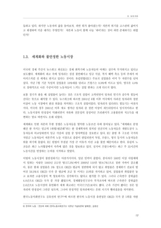 Ⅱ. 들어가며

듭하고 있다. 하지만 노동자의 삶을 돌아보자. 과연 뭐가 좋아졌는가? 자본의 위기를 고스란히 짊어지
고 희생하며 키운 대가는 무엇인가? 자본과 노동이 함께 나눌 ‘파이’라는 것이 과연 존재하기는 하였
던가?

1.3. 세계화와 불안정한 노동시장

미국의 경제 주간지 뉴스위크 최신호는 경제 회복기에 노동자들의 어깨는 갈수록 무거워지고 있다고
보도했다. 세계화의 파고 속에 일자리는 점점 불안해지고 임금 삭감, 복지 혜택 축소 등의 추세가 바
이러스처럼 전 세계로 번지고 있다는 것이다. 유럽연합(EU) 주요국 실업률은 이미 두 자릿수를 넘어
섰다. 지난 7월 기준 독일의 실업률은 10%대를 달리고 프랑스는 9.9%에 이르고 있다. 영국은 4.8%
로 상대적으로 나은 수준이지만 노동자들이 느끼는 실업 한파는 크게 다르지 않다.
보통 경기가 좋을 때 실업률이 높다는 것은 구조적 실업이 고착되면서 일자리 얻기가 갈수록 힘들어
진다는 뜻으로 해석할 수 있다. 뉴스위크에 따르면 2001년 6월 이후 미국에서 사라진 일자리의 절반
이상이 노동 시장에서 완전 퇴출을 의미하는 구조적 실업이었다. 일자리가 있더라도 힘들기는 마찬가
지다. 미국의 경우 2001년 이후 새로 생겨난 일자리 중 절반 이상이 파트타임이나 임시직이라고 한
다. 노동시장의 안정성이 악화되면서 자유와 전문성의 상징이던 프리랜서가 고용불안과 저소득을 대
변하는 말로 바뀐지도 오래 되었다.
세계화로 인한 자본의 무한 경쟁은 노동자들을 열악한 노동조건 속에 몰아넣고 있다. “세계화로 분명
해진 한 가지는 임금의 (하향)평준화”라는 한 경제학자의 말처럼 선진국의 노동자들은 개발도상국 노
동자들과 비교당하면서 임금 삭감과 실업 중 양자택일을 강요받고 있다. EU 출범 후 구소련 국가의
저임금 노동자들이 자본주의 노동 시장으로 줄줄이 편입되면서 독일, 프랑스, 영국 등지의 노동자들은
퇴출 위기에 몰렸다. EU 헌법이 부결된 가장 큰 이유가 이런 고용 불안 때문이라고 한다. 유럽의 노
조들은 최근 노사협상에서 사측에 많은 것을 양보하고 있다. 심지어 프랑스에서는 최근 주 35시간의
노동시간을 연장하는 논의를 시작하고 말았다.
이땅의 노동시장이 불안정하기는 마찬가지이다. 일단 인력이 줄었다. 종사자수 500인 이상 사업체에
서 일하는 사람은 1993년 211만 명(17.2%)에서 2000년 119만 명(8.7%)으로 절반 가까이 감소했
다. 물론 현재 실업률은 3% 정도로 OECD 평균의 절반밖에 되지 않고 취업률은 경제위기 전보다 떨
어진 59.3%로 OECD 국가 중 평균에 조금 못 미치는 21위를 차지하고 있어, 실업률과 취업률만 놓
고 보자면 고용사정이 썩 양호하지도 심각하지도 않다고 평가할 수 있다. 그러나 근속연수 중위값은
4.4년으로 OECD 국가 중 가장 짧았으며, 경제활동인구조사 부가조사에 따르면 근속연수 중위값은
2.4년으로 노동시장의 유연화가 세계 최고라는 미국(7.7년)보다도 짧다. 근속 기간이 짧다는 것은 일
자리의 안정성이 그만큼 낮으며, 그나마 안정적인 일자리에서는 은퇴 시기가 빨라졌음을 의미한다.
한국노동사회연구소 김유선의 연구9)에 따르면 한국의 노동시장 유연성은 OECD 국가 중 1위를 자랑

9) 한국의 노동 : 진단과 과제 (한국노동사회연구소 10주년 기념토론회 발제문), 김유선

13

 