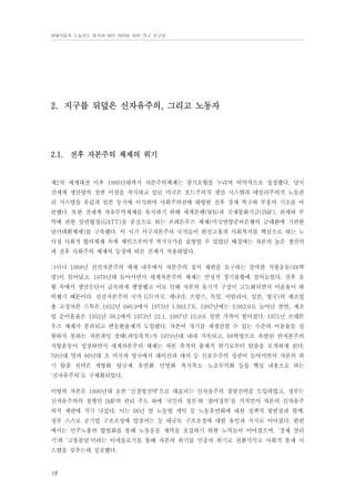 현대자동차 노동강도 평가와 대안 마련을 위한 연구 보고서

2. 지구를 뒤덮은 신자유주의, 그리고 노동자

2.1. 전후 자본주의 체제의 위기

제2차 세계대전 이후 1960년대까지 자본주의체제는 장기호황을 누리며 비약적으로 성장했다. 당시
전세계 생산량의 절반 이상을 차지하고 있던 미국은 포드주의적 생산 시스템과 테일러주의적 노동관
리 시스템을 유럽과 일본 등지에 이식하여 사회주의권에 대항한 전후 경제 복구와 부흥의 기초를 마
련했다. 또한 전세계 자유무역체제를 유지하기 위해 세계은행(WB)과 국제통화기금(IMF), 관세와 무
역에 관한 일반협정(GATT)을 중심으로 하는 브레튼우즈 체제(미국연방준비은행의 금태환에 기반한
달러태환체제)를 구축했다. 이 시기 서구자본주의 국가들이 완전고용과 사회복지를 핵심으로 하는 노
사정 사회적 합의체제 속에 케인즈주의적 복지국가를 표방할 수 있었던 배경에는 자본의 높은 생산력
과 전후 사회주의 체제의 등장에 따른 견제가 작용하였다.
그러나 1968년 선진자본주의 체제 내부에서 자본주의 질서 재편을 요구하는 강력한 저항운동(68혁
명)이 일어났고, 1970년대 들어서면서 세계자본주의 체제는 만성적 장기불황에 접어들었다. 전후 호
황 속에서 생산수단이 급속하게 팽창했고 이로 인해 자본의 유기적 구성이 고도화되면서 이윤율이 하
락했기 때문이다. 선진자본주의 국가 G7(미국, 캐나다, 프랑스, 독일, 이탈리아, 일본, 영국)의 제조업
총 고정자본 스톡은 1952년 680.9에서 1973년 1,903.7로, 1987년에는 3,003.9로 늘어난 반면, 제조
업 순이윤율은 1952년 30.2에서 1973년 22.1, 1987년 15.9로 절반 가까이 떨어졌다. 1971년 브래튼
우즈 체제가 붕괴되고 변동환율제가 도입됐다. 자본이 자기를 재생산할 수 있는 수준의 이윤율을 실
현하지 못하는 자본과잉 상태(과잉축적)가 1970년대 내내 지속되고, 68혁명으로 촉발된 반자본주의
저항운동이 성장하면서 세계자본주의 체제는 자본 축적의 총체적 위기로부터 탈출을 모색하게 된다.
70년대 말과 80년대 초 미국과 영국에서 레이건과 대처 등 신보수주의 정권이 들어서면서 자본의 위
기 탈출 전략은 개방화・탈규제・유연화・민영화・복지축소・노조무력화 등을 핵심 내용으로 하는
‘신자유주의’로 구체화되었다.
이땅의 자본은 1990년대 초반 ‘신경영전략’으로 대표되는 신자유주의 경영전략을 도입하였고, 정부는
신자유주의의 첨병인 IMF의 관리 주도 하에 ‘국민의 정부’와 ‘참여정부’를 거치면서 자본의 신자유주
의적 재편에 적극 나섰다. 이는 96년 말 노동법 개악 등 노동유연화에 대한 정책적 뒷받침과 함께,
정부 스스로 공기업 구조조정에 앞장서는 등 대규모 구조조정에 대한 용인과 지지로 이어졌다. 한편
에서는 민주노총의 합법화를 통해 노동운동 세력을 포섭하기 위한 노력들이 이어졌으며, ‘경제 살리
기’와 ‘고통분담’이라는 이데올로기를 통해 자본의 위기를 민중의 위기로 전환시키고 사회적 통제 시
스템을 갖추는데 성공했다.

18

 
