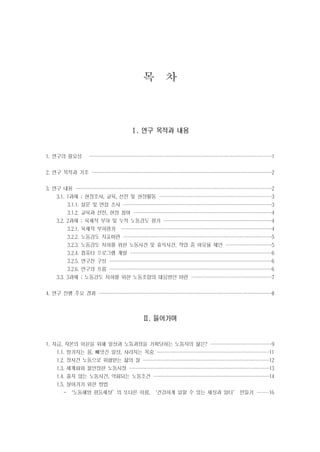 목 차

Ⅰ. 연구 목적과 내용

1. 연구의 필요성

··································
··································
··································
·································

1

2. 연구 목적과 기조 ··································
··································
·································
·································

2

3. 연구 내용 ·····································
·····································
····································
····································

2

3.1. 1과제 ; 현장조사, 교육, 선전 및 현장활동 ·····················
·····················
·····················
·····················

3

3.1.1. 설문 및 면접 조사 ····························
····························
···························
···························

3

3.1.2. 교육과 선전, 현장 참여 ··························
··························
··························
·························

4

3.2. 2과제 ; 육체적 부하 및 누적 노동강도 평가 ····················
····················
····················
····················

4

3.2.1. 육체적 부하평가 ····························
····························
····························
····························

4

3.2.2. 노동강도 지표마련 ····························
····························
···························
···························

5

3.2.3. 노동강도 저하를 위한 노동시간 및 휴식시간, 작업 중 여유율 제안 ·········
·········
········
········

5

3.2.4. 컴퓨터 프로그램 개발 ···························
··························
··························
··························

6

3.2.5. 연구진 구성 ·······························
······························
······························
······························

6

3.2.6. 연구의 흐름 ·······························
······························
······························
······························

6

3.3. 3과제 ; 노동강도 저하를 위한 노동조합의 대응방안 마련 ···············
···············
···············
···············
4. 연구 진행 주요 경과 ·································
································
································
································

7
8

Ⅱ. 들어가며

1. 지금, 자본의 이윤을 위해 일상과 노동과정을 기획당하는 노동자의 삶은? ············
···········
···········
···········

9

1.1. 망가지는 몸, 빼앗긴 일상, 사라지는 목숨 ·····················
·····················
·····················
····················

11

1.2. 장시간 노동으로 위협받는 삶의 질 ························
·······················
·······················
·······················

12

1.3. 세계화와 불안정한 노동시장 ··························
··························
··························
··························

13

1.4. 줄지 않는 노동시간, 악화되는 노동조건 ······················
······················
·····················
·····················

14

1.5. 살아가기 위한 방법
- ‘노동해방 평등세상’의 또다른 이름, ‘건강하게 일할 수 있는 세상과 일터’ 만들기 ··· 16
··
··
··

 