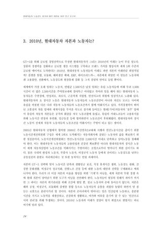 현대자동차 노동강도 평가와 대안 마련을 위한 연구 보고서

3. 2010년, 현대자동차 자본과 노동자는?

GT-5를 위해 글로벌 경영전략으로 무장한 현대자동차가 그리는 2010년의 미래는 눈이 부실 정도다.
상품의 경쟁력을 강화하고 글로벌 생산 시스템을 구축하고 브랜드 가치를 향상시켜 세계 5위 수준의
글로벌 메이커로 도약한다는 2010년, 현대자동차 노동자들의 미래도 과연 자본의 미래만큼 희망적일
까? 플랫폼 통합, 모듈화, 해외생산 확대, ERP, 하이브리드카…. 자본에게 희망인 이 말들은 노동자에
겐 고용불안, 전환배치, 노동강도와 현장통제 강화 등 그저 절망의 언어로 들릴 뿐이다.
세계에서 가장 오래 일하는 노동자, 연평균 1,500시간 남짓 일하는 유럽 노동자들에 비해 무려 1,000
시간이 더 많은 2,500시간을 주야맞교대에 철야특근 마다않고 죽어라 일을 해야 하는 현대자동차 노
동자들은 수면장애, 만성피로, 과로사, 근골격계 직업병, 안전사고의 위험에 일상적으로 노출돼 있다.
현대자동차의 초 장시간 노동은 현대자동차 노동자들의 노동조건만이 아니라 자신도 모르는 사이에
유럽을 비롯한 다른 나라 자동차 노동자들의 노동조건까지 함께 악화시키고 있다. 가격경쟁력이 뛰어
난 고품질의 차를 앞세워 세계시장을 무서운 속도로 잠식해 들어오는 현대[기아]자동차의 ‘질주’ 앞에
서 유럽의 자동차 자본들은 공격의 화살을 자국 노동조합에 돌렸고, 유럽의 거대노조들이 고용유지를
위해 노동시간 연장과 유연화, 임금동결 등에 합의하면서 노동조건이 후퇴해왔다. 현대자동차의 장시
간 노동이 전세계 자동차 노동자들의 노동조건을 악화시키는 주범이 되고 있는 셈이다.
2005년 현대자동차 단협에서 합의한 2009년 주간연속2교대제 시행과 연간노동시간을 줄이기 위한
노동시간개선위원회 구성은 세계 5위로 도약해가는 자동차회사에 걸맞는 노동자의 삶을 확보하기 위
한 첫걸음이다. 노동시간개선위원회는 연간노동시간을 2,000시간 이내로 단축하고 심야노동을 철폐해
야 한다. 이는 현대자동차 노동자들의 고용안정과 건강권 확보뿐만 아니라 현대자동차의 장시간 노동
이 세계 자동차산업의 노동조건을 악화시키는 주범이라는 오명으로부터 벗어나기 위한 길이기도 하
다. 물론 국내의 완성차 노동자, 부품사 노동자, 비정규직 노동자 등에게 전이되는 노동강도를 낮추는
공동실천의 출발로 자리매김하는 것 또한 놓쳐서는 안될 과제이다.
자본의 GT-5 전략에 맞서 노동시간 단축과 생활임금 보전, 적정 휴게시간 쟁취, 노동강도 완화, 건
강한 문화생활, 비정규직 정규직화, 산별노조 건설 등에 대한 노동의 대안과 전략을 구체화하고 싸워
나가야 한다. 우리가 더 이상 자본의 이윤율 향상을 위한 ‘기계’가 아님을, 세계 자본의 무한 경쟁 속
에 현대 자본이 살아남기 위한 도구가 아님을 선언해야 한다. 노동자들이 열심히 일해서 파이가 커지
면 그 파이는 자본의 위기관리를 위해 곳간에 쌓일 뿐, 결코 노동자의 손에 돌아오지 않는다. 자본은
해외 공장, 비정규직, 모듈화와 플랫폼 통합 등으로 노동자들의 숨통을 죄었다 놓았다 하면서 말 잘
듣는 로봇으로 훈련시키려 할 것이다. 자본의 손아귀에서 벗어나는 일은 인간답게 노동하고, 충분한
시간을 가지고 노동력을 재생산하고, 건강하게 생활하고, 여가와 여유를 즐기며 살 수 있는 ‘인간으로
서의 권리’를 위해 투쟁하는 것이다. 2010년 노동자의 미래가 절망이 될지 희망으로 변할지는 바로
여기에 달려 있다.

24

 
