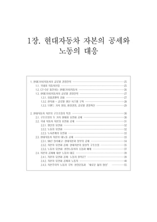 1장. 현대자동차 자본의 공세와
노동의 대응

1. 현대[기아]자동차의 글로벌 경영전략 ····················
····················
···················
···················

25

1.1. 국내외 자동차산업 ························
························
························
·······················

25

1.2. GT-5로 돌진하는 현대[기아]자동차 ··················
·················
·················
·················

26

1.3. 현대[기아]자동차의 글로벌 경영전략 ·················
·················
·················
················

27

1.3.1. 상품경쟁력 강화 ······················
······················
······················
······················

27

1.3.2. 현지화 - 글로벌 생산 시스템 구축 ···············
···············
···············
··············

28

1.3.3. 브랜드 가치 향상, 환경경영, 글로벌 경영혁신 ···········
···········
··········
··········

29

2. 현대자동차 자본의 구조조정의 특징 ····················
····················
····················
···················

30

2.1. 구조조정의 두 가지 형태와 유연화 공세 ················
···············
···············
···············

30

2.2. 국내 자동차 자본의 유연화 공세 ···················
··················
··················
··················

31

2.2.1. 생산의 유연화 ·······················
·······················
·······················
······················

32

2.2.2. 노동의 유연화 ·······················
·······················
·······················
······················

32

2.2.3. 노사관계의 유연화 ······················
·····················
·····················
·····················

33

2.3. 현대자동차 자본의 대노동 공세 ···················
···················
···················
··················

33

2.3.1. 98년 정리해고: 현대자본과 정부의 공세 ·············
·············
············
············

34

2.3.2. 자본의 유연화 공세: 현대자본의 일상적 구조조정 ·········
·········
·········
········

35

2.3.3. 노동의 유연화: 현장노동자의 포섭과 배제 ············
············
············
···········

37

2.4. 자본의 공세에 대한 노동의 대응 ···················
··················
··················
··················

39

2.4.1. 자본의 유연화 공세: 노동의 원칙은? ··············
··············
··············
··············

39

2.4.2. 자본의 유연화 공세와 노동자 ·················
·················
·················
················

40

2.4.3. 자본주의적 노동의 극복: 현장운동과 ‘새로운 삶의 형성’ ····· 55
·····
····
····

 