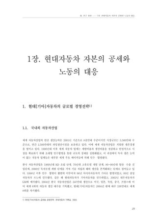 Ⅲ. 연구 결과 …… 1장. 현대자동차 자본의 공세와 노동의 대응

1장. 현대자동차 자본의 공세와
노동의 대응

1. 현대[기아]자동차의 글로벌 경영전략1)

1.1. 국내외 자동차산업

세계 자동차산업의 연간 생산능력은 2001년 기준으로 8천만대 수준이지만 시장규모는 5,500만대 수
준으로, 연간 2,500만대의 과잉생산시설을 보유하고 있다. 이에 세계 자동차산업은 치열한 생존경쟁
을 벌이고 있다. 1990년대 이후 세계 자동차 업계는 개발비용과 생산비용을 절감하고 안정적으로 시
장을 확보하기 위해 초대형 인수합병을 통한 규모의 경제를 실현해왔고, 이 과정에서 독자 생존 능력
이 없는 자동차 업체들은 대부분 세계 주요 메이커들에 의해 인수・합병됐다.
한국 자동차산업은 1960년대 KD 조립 단계, 70년대 고유모델 개발 단계, 80~90년대 양산・수출 진
입단계, 2000년 독자모델 개발 단계를 거쳐 기술 자립과 해외 생산을 본격화하는 단계로 접어들고 있
다. 1998년 이후 인수・합병이 활발히 이루어져 98년 아시아자동차가 기아로 합병되었고, 99년 삼성
자동차가 르노에 인수됐다. 같은 해 현대자동차가 기아자동차를 인수하였고, 2002년 대우자동차가
GM에 매각됐다. 2004년 한국 자동차산업은 347만대 생산으로 미국, 일본, 독일, 중국, 프랑스에 이
어 세계 6위의 자동차 생산 대수를 기록했고, 현대[기아]자동차는 2004년 판매 대수 336만대로 세계
8위를 차지했다.

1) 현대[기아]자동차 글로벌 경영전략. 현대자동차 기획실. 2003.

25

 
