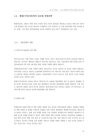 Ⅲ. 연구 결과 …… 1장. 현대자동차 자본의 공세와 노동의 대응

1.3. 현대[기아]자동차의 글로벌 경영전략

현대자동차는 2007년 세계 5위권 이내의 품질 수준과 생산성을 확보하고 2010년 세계 5위 수준의
국제 경쟁력을 갖춘 글로벌 메이커로 도약한다는 장기 비전(GT-5) 아래 상품경쟁력 강화, 현지화 전
략, 브랜드 가치 향상, 환경경영체제, 글로벌 경영혁신 등을 중장기 전략방향으로 삼고 있다.

1.3.1.

상품경쟁력 강화

1) 하이브리드(Hybrid) 차량 개발

하이브리드카는 미래 자동차 시장을 지배할 것으로 보이는 연료전지차(수소차)의 중간단계 차량으로
내연기관, 전기모터, 베터리의 결합으로 에너지를 효율적으로 이용, 가솔린차에 비해 연비를 50% 이
상(2020년대 이후 연비 3배 향상 예상) 개선한 차세대 친환경 차량이다.
친환경차(하이브리드 차량, 차세대 디젤차, 연료전지차, 전기차, 천연가스차, 알코올 가솔린 혼합차)는
미국시장을 기준으로 2002년 22,000대에 불과하지만 미국 에너지부 교통기술국 자료에 의하면 2010
년 259만대, 2020년 665만대, 2030년 1,000만대까지 수요가 늘어나고 전체 자동차 수요의 50%를
차지할 것으로 전망되고 있다.
현대[기아]자동차는 2006년 베르나 하이브리드카 3,000대 양산체제를 갖춘 뒤 2007년 중대형인 신
형 쏘나타 하이브리드카를 1만대 이상 생산하면서 본격적인 양산체제에 돌입할 계획이다. 이에 경기
도 용인시에 친환경 자동차 연구를 전담하는 환경기술연구소를 준공하고 2006년 1차 하이브리드 설
비투자에 들어가 2010년 30만대 양산체제를 갖출 예정이다.

2) 플랫폼 통합

플랫폼이란 차량의 외판 및 내장 부품을 제외한 샤시, 플로워, 파워트레인을 말한다. 플랫폼을 통합하
면 첫째, 플랫폼 및 플랫폼 주변부품 공용화로 단위 부품당 생산볼륨이 확대돼 원가절감과 생산성 향
상 효과를 가져오고, 둘째, 동일 플랫폼 차종을 동일 공장에서 생산함으로써 플랫폼당 생산대수가 증
대돼 규모의 경제를 달성할 수 있으며, 셋째, 플랫폼 개발 투자비를 절감하고 생산설비를 일원화할 수
있을 뿐만 아니라 넷째, 동일 설비 및 프로세스에 의한 부품⋅차량 생산으로 양산 초기부터 조기 품
질 확보가 가능하고 다섯째, 동일 플랫폼 적용으로 다양한 차량을 개발할 수 있어 공수를 절감할 수
있는 효과가 있는 것으로 분석되고 있다.

27

 