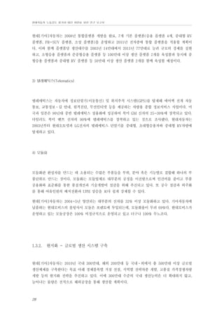 현대자동차 노동강도 평가와 대안 마련을 위한 연구 보고서

현대[기아]자동차는 2008년 통합플랫폼 개발을 완료, 7개 기본 플랫폼(승용 플랫폼 4개, 중대형 RV
플랫폼, FR-SUV 플랫폼, 소상 플랫폼)을 운영하고 2011년 전차종에 통합 플랫폼을 적용할 계획이
다. 이와 함께 플랫폼당 생산대수를 2003년 14만대에서 2011년 77만대로 늘려 규모의 경제를 실현
하고, 소형승용 플랫폼과 준중형승용 플랫폼 등 100만대 이상 생산 플랫폼 2개를 육성함과 동시에 중
형승용 플랫폼과 중대형 RV 플랫폼 등 50만대 이상 생산 플랫폼 2개를 함께 육성할 예정이다.

3) 텔레매틱스(Telematics)

텔레매틱스는 자동차에 정보단말기(이동통신) 및 위치추적 시스템(GPS)를 탑재해 에어백 전개 자동
통보, 교통정보⋅길 안내, 원격진단, 무선인터넷 등을 제공하는 차량용 종합 정보서비스 사업이다. 미
국과 일본은 90년대 중반 텔레매틱스 상용화에 성공하여 북미 GM 신차의 25~30%에 장착되고 있다.
다임러도 북미 벤쯔 신차의 90%에 텔레매틱스를 장착하고 있는 것으로 조사됐다. 현대자동차는
2003년부터 현대오토넷과 LG전자의 텔레매틱스 단말기를 중대형, 초대형승용차와 중대형 RV차량에
탑재하고 있다.

4) 모듈화

모듈화란 완성차를 만드는 데 소용되는 수많은 부품들을 부위, 분야 혹은 기능별로 결합해 하나의 부
품단위로 만드는 것이다. 모듈화는 모듈업체로 대부분의 공정을 이전함으로써 인건비를 줄이고 부품
공용화와 표준화를 통한 품질개선과 기술개발비 절감을 위해 추진되고 있다. 또 공수 절감과 외주화
를 통해 여유인원의 배치전환과 UPH 상승을 보다 쉽게 강제할 수 있다.
현대[기아]자동차는 2004~5년 양산되는 대부분의 신차를 32% 이상 모듈화하고 있다. 기아자동차에
납품하는 현대모비스의 롤링샤시 모듈은 쏘렌토에 투입되는데, 모듈화율이 무려 69%다. 현대모비스가
운영하고 있는 모듈공장은 100% 비정규직으로 운영되고 있고 더구나 100% 무노조다.

1.3.2.

현지화 - 글로벌 생산 시스템 구축

현대[기아]자동차는 2010년 국내 300만대, 해외 200만대 등 국내⋅외에서 총 500만대 이상 글로벌
생산체제를 구축한다는 목표 아래 경제블록별 거점 선점, 지역별 전략차종 개발, 고품질 가격경쟁차량
개발 등의 현지화 전략을 추진하고 있다. 이에 300만대 수준의 국내 생산능력은 더 확대하지 않고,
늘어나는 물량은 전적으로 해외공장을 통해 생산할 계획이다.

28

 