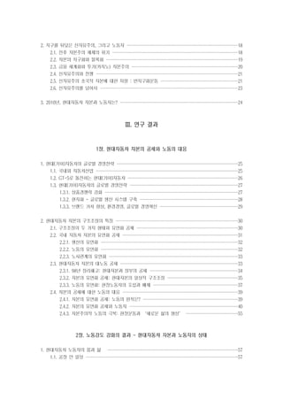 2. 지구를 뒤덮은 신자유주의, 그리고 노동자 ························
·······················
·······················
·······················

18

2.1. 전후 자본주의 체제의 위기 ···························
··························
··························
··························

18

2.2. 자본의 지구화와 블록화 ····························
····························
····························
···························

19

2.3. 금융 세계화와 투기(카지노) 자본주의 ·······················
······················
······················
······················

20

2.4. 신자유주의와 전쟁 ······························
······························
······························
·····························

21

2.5. 신자유주의 초국적 자본에 대한 저항 : 반지구화운동 ·················
················
················
················

21

2.6. 신자유주의를 넘어서 ·····························
·····························
·····························
·····························

23

3. 2010년, 현대자동차 자본과 노동자는? ·························
·························
·························
························

24

Ⅲ. 연구 결과

1장. 현대자동차 자본의 공세와 노동의 대응
1. 현대[기아]자동차의 글로벌 경영전략 ··························
··························
·························
·························

25

1.1. 국내외 자동차산업 ······························
······························
······························
·····························

25

1.2. GT-5로 돌진하는 현대[기아]자동차 ·······················
·······················
·······················
·······················

26

1.3. 현대[기아]자동차의 글로벌 경영전략 ·······················
·······················
·······················
······················

27

1.3.1. 상품경쟁력 강화 ····························
····························
····························
····························

27

1.3.2. 현지화 - 글로벌 생산 시스템 구축 ·····················
·····················
····················
····················

28

1.3.3. 브랜드 가치 향상, 환경경영, 글로벌 경영혁신 ·················
·················
················
················

29

2. 현대자동차 자본의 구조조정의 특징 ··························
··························
··························
·························

30

2.1. 구조조정의 두 가지 형태와 유연화 공세 ······················
·····················
·····················
·····················

30

2.2. 국내 자동차 자본의 유연화 공세 ·························
························
························
························

31

2.2.1. 생산의 유연화 ·····························
·····························
·····························
····························

32

2.2.2. 노동의 유연화 ·····························
·····························
·····························
····························

32

2.2.3. 노사관계의 유연화 ···························
···························
···························
···························

33

2.3. 현대자동차 자본의 대노동 공세 ·························
·························
·························
························

33

2.3.1. 98년 정리해고: 현대자본과 정부의 공세 ···················
···················
··················
··················

34

2.3.2. 자본의 유연화 공세: 현대자본의 일상적 구조조정 ···············
···············
···············
··············

35

2.3.3. 노동의 유연화: 현장노동자의 포섭과 배제 ··················
··················
··················
·················

37

2.4. 자본의 공세에 대한 노동의 대응 ·························
························
························
························

39

2.4.1. 자본의 유연화 공세: 노동의 원칙은? ····················
····················
····················
····················

39

2.4.2. 자본의 유연화 공세와 노동자 ·······················
·······················
·······················
······················

40

2.4.3. 자본주의적 노동의 극복: 현장운동과 ‘새로운 삶의 형성’ ···········
···········
···········
···········

55

2장. 노동강도 강화의 결과 - 현대자동차 자본과 노동자의 상태
1. 현대자동차 노동자의 몸과 삶

····························
···························
···························
···························

1.1. 공장 안 일상 ································
································
································
································

57
57

 