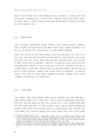 현대자동차 노동강도 평가와 대안 마련을 위한 연구 보고서

되었다. ‘위기론’은 자본과 정부의 공세로 현실화되었다. 대규모 정리해고는 그 칼바람을 간신히 피한
노동자들에게도 고용불안을 남겼고, 노동자의 단결력과 투쟁동력을 저하시킴으로써 현장의 노동강도
를 강화시켜 나갔다. 그 이후로도 일상적인 유연화 공세를 펼쳐가며 현장의 노동강도를 더욱 강화시
켰다. 하나씩 살펴보도록 하자.

2.2.1.

생산의 유연화

그동안 국내기업들은 유연생산체제의 필요성을 내세우면서 자본의 체질개선을 명분으로 생산방식의
변경을 시도하였다. 이와 관련한 중요한 기술적 변화가 자동화, 모듈화, 표준화의 도입이었다. 그러나
이는 모두 고용 불안정과 하청・비정규직의 양산 및 노동자의 개별화를 초래하였다.
자동화 기술은 장시간의 단순 반복 작업에 시달리던 노동자가 보다 편히 일할 수 있는 계기가 되기는
커녕, 오히려 기계 도입에 의한 인력 감축과 단순작업에 대한 하청・비정규직의 확대, 그리고 단위시
간의 생산량 증가를 위한 노동강도 강화의 전제로 활용되었다. 국내자본의 자동화 도입은 인력 감축
을 동반한 극단적인 방식으로 진행되었다6). 모듈화 역시 기술 향상이라기 보다는 단순히 조립 공정을
아웃소싱하여 원가를 절감하려는 목적으로 외주화・하청 노동자의 증가・부품업체로의 비용 부담 전
가 양상을 띄었다7). 여기에 작업의 표준화를 중심으로 한 ‘표준작업’의 확대와 ‘기정시간시스템’이 일
방적으로 도입되어 작업동작을 기계화하고 인력을 감축하기 위한 도구로 활용되었다. 즉 국내자본이
추진해온 신기술 도입은 모두 생산성 향상과 이윤확대라는 자본주의의 기본원리를 추구하는 동시에
노동배제와 노동억압을 위한 도구로 작동하고 있다.

2.2.2.

노동의 유연화

노동의 유연화는 고용의 수량적 유연성의 극대화를 중심으로 시작되었다. 노동시간과 과정에 대한 고
려없이 일방적인 정리해고가 먼저 진행된 것이다. 소비자의 기호와 수요 변화에 대해, 숙련의 향상이
아니라 외주⋅하청 확대, 불안정 노동 확대, 정규직 신규고용 축소 둥 노동자 고용불안을 통해 대응하
였다. 또한 국내에 도입된 일본식 ‘적기 생산 시스템(JIT, Just In Time)’은 대기업의 물류비용을 하
청기업에 전가하는 방식으로 이루어져 하청 노동자의 노동 조건과 실질임금 수준을 저하시켰다. 결국
노동의 유연화는 원청 노동자들의 고용불안과 하청 노동자의 실질임금 저하, 그리고 노동강도 강화의
6) “노동배제적인 자동화가 추진된다는 점이다 … 자동화를 통한 인력대체는 고임금, 그리고 1992년에 최고조에 달하기까지 계속된
노동력 부족에 대한 대응으로 해석할 수 있다. 이러한 사실은 한국생산성본부의 공장자동화 추진 동기에 대한 조사에서도 나타나
고 있다. 조사항목의 차이로 단순비교는 힘들지만 자동화의 수준이 증가하고 있는 가운데, 1987년 이후 자동화 추진 동기에서
‘인원감소’의 동기가 점증하고 있는 것으로 보아도 무리가 없다고 판단된다.” (김훈 외, 2001. 65쪽)
7) 모듈화와 자동차 구조재편 전망. 전국금속노동조합/만도. 2003. 모듈공급업체가 부품의 개발과 생산 없이 모듈의 조립만을 담당하는
경우를 흔히 ‘가벼운 모듈’이라고 부르며, 직접 부품의 설계와 모듈 내 부품들의 기능통합까지 담당하는 ‘무거운 모듈’과 구별하기도 한
다.

32

 