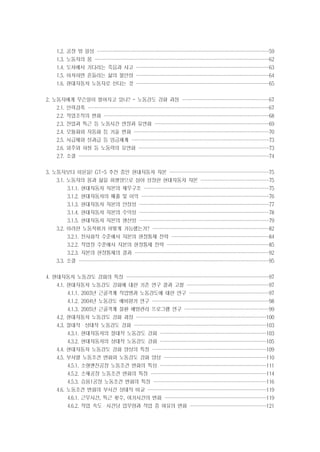1.2. 공장 밖 일상 ································
································
································
································

59

1.3. 노동자의 몸 ·································
································
································
································

62

1.4. 도처에서 기다리는 죽음과 사고 ·························
·························
·························
························

63

1.5. 아차하면 흔들리는 삶의 불안정 ·························
·························
·························
························

64

1.6. 현대자동차 노동자로 산다는 것 ·························
·························
·························
························

65

2. 노동자에게 무슨일이 벌어지고 있나? - 노동강도 강화 과정 ·················
················
················
················

67

2.1. 인력감축 ··································
··································
··································
·································

67

2.2. 작업조직의 변화 ·······························
·······························
·······························
······························

68

2.3. 잔업과 특근 등 노동시간 연장과 유연화 ······················
·····················
·····················
·····················

69

2.4. 모듈화와 자동화 등 기술 변화 ·························
·························
·························
·························

70

2.5. 시급제와 성과급 등 임금체계 ··························
··························
·························
·························

73

2.6. 외주와 하청 등 노동력의 유연화 ·························
························
························
························

73

2.7. 소결 ····································
···································
···································
···································

74

3. 노동자보다 이윤을! GT-5 추진 중인 현대자동차 자본 ···················
···················
··················
··················
3.1. 노동자의 몸과 삶을 희생양으로 삼아 성장한 현대자동차 자본 ·············
·············
·············
············

75
75

3.1.1. 현대자동차 자본의 재무구조 ························
·······················
·······················
·······················

75

3.1.2. 현대자동차의 매출 및 이익 ························
························
························
·······················

76

3.1.3. 현대자동차 자본의 안정성 ························
························
························
························

77

3.1.4. 현대자동차 자본의 수익성 ························
························
························
························

78

3.1.5. 현대자동차 자본의 생산성 ························
························
························
························

79

3.2. 이러한 노동착취가 어떻게 가능했는가? ······················
······················
·····················
·····················

82

3.2.1. 전사회적 수준에서 자본의 현장통제 전략 ··················
··················
··················
··················

84

3.2.2. 작업장 수준에서 자본의 현장통제 전략 ···················
···················
···················
···················

85

3.2.3. 자본의 현장통제의 결과 ·························
·························
·························
·························

92

3.3. 소결 ····································
···································
···································
···································

95

4. 현대자동차 노동강도 강화의 특징 ···························
···························
··························
··························

97

4.1. 현대자동차 노동강도 강화에 대한 기존 연구 결과 고찰 ················
···············
···············
···············

97

4.1.1. 2003년 근골격계 직업병과 노동강도에 대한 연구 ···············
···············
···············
··············

97

4.1.2. 2004년 노동강도 예비평가 연구 ······················
······················
······················
·····················

98

4.1.3. 2005년 근골격계 질환 예방관리 프로그램 연구 ················
················
················
···············

99

4.2. 현대자동차 노동강도 강화 과정 ·························
························
························
························

100

4.3. 절대적・상대적 노동강도 강화 ·························
·························
························
························

103

4.3.1. 현대자동차의 절대적 노동강도 강화 ····················
····················
····················
···················

103

4.3.2. 현대자동차의 상대적 노동강도 강화 ····················
····················
····················
···················

105

4.4. 현대자동차 노동강도 강화 양상의 특징 ······················
·····················
·····················
·····················

109

4.5. 부서별 노동조건 변화와 노동강도 강화 양상 ···················
···················
···················
···················

110

4.5.1. 소형엔진공장 노동조건 변화의 특성 ····················
····················
····················
···················

111

4.5.2. 소재공장 노동조건 변화의 특징 ······················
······················
·····················
·····················

114

4.5.3. 승용1공장 노동조건 변화의 특징 ·····················
·····················
·····················
·····················

116

4.6. 노동조건 변화의 부서간 상대적 비교 ······················
······················
······················
······················

119

4.6.1. 근무시간, 특근 횟수, 여가시간의 변화 ···················
···················
···················
···················

119

4.6.2. 작업 속도・시간당 업무량과 작업 중 여유의 변화 ···············
··············
··············
··············

121

 