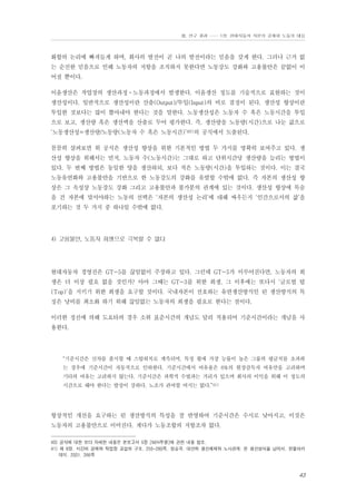 Ⅲ. 연구 결과 …… 1장. 현대자동차 자본의 공세와 노동의 대응

화합의 논리에 빠져들게 하며, 회사의 발전이 곧 나의 발전이라는 믿음을 갖게 한다. 그러나 근거 없
는 순진한 믿음으로 인해 노동자의 저항을 조직하지 못한다면 노동강도 강화와 고용불안은 끝없이 이
어질 뿐이다.
이윤생산은 작업장의 생산과정⋅노동과정에서 발생한다. 이윤생산 정도를 기술적으로 표현하는 것이
생산성이다. 일반적으로 생산성이란 산출(Output)/투입(Input)의 비로 결정이 된다. 생산성 향상이란
투입한 것보다는 많이 뽑아내야 한다는 것을 말한다. 노동생산성은 노동자 수 혹은 노동시간을 투입
으로 보고, 생산량 혹은 생산액을 산출로 두어 평가한다. 즉, 생산량을 노동량(시간)으로 나눈 값으로
‘노동생산성=생산량/노동량(노동자 수 혹은 노동시간)’40)의 공식에서 도출된다.
꼼꼼히 살펴보면 위 공식은 생산성 향상을 위한 기본적인 방법 두 가지를 명확히 보여주고 있다. 생
산성 향상을 위해서는 먼저, 노동자 수(노동시간)는 그대로 하고 단위시간당 생산량을 늘리는 방법이
있다. 두 번째 방법은 동일한 양을 생산하되, 보다 적은 노동량(시간)을 투입하는 것이다. 이는 결국
노동유연화와 고용불안을 기반으로 한 노동강도의 강화를 유발할 수밖에 없다. 즉 자본의 생산성 향
상은 그 속성상 노동강도 강화 그리고 고용불안과 불가분의 관계에 있는 것이다. 생산성 향상에 목숨
을 건 자본에 맞서야하는 노동의 선택은 ‘자본의 생산성 논리’에 대해 싸우든지 ‘인간으로서의 삶’을
포기하는 것 두 가지 중 하나일 수밖에 없다.

4) 고용불안, 노동자 희생으로 극복할 수 없다

현대자동차 경영진은 GT-5를 끊임없이 주장하고 있다. 그런데 GT-5가 이루어진다면, 노동자의 희
생은 더 이상 필요 없을 것인가? 아마 그때는 GT-3를 위한 희생, 그 이후에는 또다시 ‘글로벌 탑
(Top)’을 지키기 위한 희생을 요구할 것이다. 국내자본이 선호하는 유연생산방식인 린 생산방식의 특
징은 낭비를 최소화 하기 위해 끊임없는 노동자의 희생을 필요로 한다는 점이다.
이러한 정신에 의해 도요타의 경우 소위 표준시간의 개념도 달리 적용되어 기준시간이라는 개념을 사
용한다.

“기준시간은 신차를 출시할 때 스탑워치로 계측되며, 특정 월에 가장 능률이 높은 그룹의 평균치를 초과하
는 경우에 기준시간이 자동적으로 인하한다. 기준시간에서 여유율은 6%의 현장감독자 여유만을 고려하며
기타의 여유는 고려하지 않는다. 기준시간은 과학적 수법과는 거리가 있으며 회사의 이익을 위해 이 정도의
시간으로 해야 한다는 발상이 강하다. 노조가 관여할 여지는 없다.”41)

항상적인 개선을 요구하는 린 생산방식의 특성을 잘 반영하여 기준시간은 수시로 낮아지고, 이것은
노동자의 고용불안으로 이어진다. 게다가 노동조합의 저항조차 없다.
40) 공식에 대한 보다 자세한 내용은 본보고서 5장 [M/H투쟁]에 관한 내용 참조.
41) 제 8장. 시간의 경제와 작업장 교섭의 구조. 255-280쪽. 정승국. 대안적 생산체제와 노사관계: 린 생산방식을 넘어서. 한울아카
데미. 2001. 266쪽

43

 