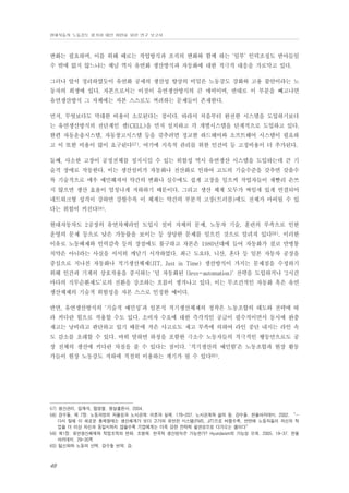 현대자동차 노동강도 평가와 대안 마련을 위한 연구 보고서

변화는 필요하며, 이를 위해 때로는 작업방식과 조직의 변화와 함께 하는 ‘일부’ 인력조정도 받아들일
수 밖에 없지 않느냐는 체념 역시 유연화 생산방식과 자동화에 대한 적극적 대응을 가로막고 있다.
그러나 앞서 정리하였듯이 유연화 공세의 생산성 향상의 비밀은 노동강도 강화와 고용 불안이라는 노
동자의 희생에 있다. 자본으로서는 이것이 유연생산방식의 큰 매력이며, 반대로 이 부분을 빼고나면
유연생산방식 그 자체에는 자본 스스로도 꺼려하는 문제들이 존재한다.
먼저, 무엇보다도 막대한 비용이 소모된다는 점이다. 따라서 처음부터 완전한 시스템을 도입하기보다
는 유연생산방식의 전단계인 셀(CELL)을 먼저 설치하고 각 개별시스템을 단계적으로 도입하고 있다.
한편 자동운송시스템, 자동창고시스템 등을 갖추려면 정교한 하드웨어와 소프트웨어 시스템이 필요하
고 이 또한 비용이 많이 요구된다57). 여기에 지속적 관리를 위한 인건비 등 고정비용이 더 추가된다.
둘째, 사소한 고장이 공정전체를 정지시킬 수 있는 위험성 역시 유연생산 시스템을 도입하는데 큰 기
술적 장애로 작동한다. 이는 생산설비가 자동화나 전산화로 인하여 고도의 기술수준을 갖추면 갖출수
록 기술적으로 매우 예민해져서 약간의 변화나 실수에도 쉽게 고장을 일으켜 작업자들이 재빨리 손쓰
지 않으면 생산 효율이 엄청나게 저하하기 때문이다. 그리고 생산 체계 모두가 짜임새 있게 연결되어
네트워크형 성격이 강하면 강할수록 이 체계는 약간의 부분적 고장(트러블)에도 전체가 마비될 수 있
다는 위험이 커진다58).
현대자동차도 2공장의 유연차체라인 도입시 설비 자체의 문제, 노동자 기술, 훈련의 부족으로 인한
운영의 문제 등으로 낮은 가동률을 보이는 등 상당한 문제를 일으킨 것으로 알려져 있다59). 이러한
이유로 노동배제와 인력감축 등의 장점에도 불구하고 자본은 1980년대에 들어 자동화가 결코 만병통
치약은 아니라는 사실을 서서히 깨닫기 시작하였다. 최근 도요타, 니산, 혼다 등 일본 자동차 공장을
중심으로 지나친 자동화나 적기생산체제(JIT, Just in Time) 생산방식이 가지는 문제점을 수정하기
위해 인간과 기계의 상호작용을 중시하는 ‘덜 자동화된 (less-automation)’ 전략을 도입하거나 ‘2시간
마다의 직무순환제도’로의 전환을 강조하는 흐름이 생겨나고 있다. 이는 무조건적인 자동화 혹은 유연
생산체제의 기술적 위험성을 자본 스스로 인정한 예이다.
반면, 유연생산방식의 ‘기술적 예민성’과 일본식 적기생산체제의 정착은 노동조합의 태도와 전략에 따
라 커다란 힘으로 작용할 수도 있다. 소비자 수요에 대한 즉각적인 공급이 필수적이면서 동시에 완충
재고는 낭비라고 판단하고 있기 때문에 작은 사고로도 재고 부족에 의하여 라인 중단 내지는 라인 속
도 감소를 초래할 수 있다. 바꿔 말하면 하청을 포함한 극소수 노동자들의 적극적인 행동만으로도 공
장 전체의 생산에 커다란 차질을 줄 수 있다는 점이다. ‘적기생산의 예민함’은 노동조합과 현장 활동
가들이 현장 노동강도 저하에 적절히 이용하는 계기가 될 수 있다60).

57) 생산관리. 임재석, 엄명철. 형설출판사. 2004.
58) 강수돌, 제 7장. 노동과정의 자율성과 노사관계: 이론과 실제. 179-207. 노사관계와 삶의 질. 강수돌. 한울아카데미. 2002. “…
다시 말해 이 새로운 통제형태는 생산체계가 보다 고가의 유연한 시스템(FMS, JIT)으로 바뀔수록, 반면에 노동자들이 자신의 작
업을 더 이상 자신과 동일시하지 않을수록 기업에게는 더욱 강한 전략적 필연성으로 다가오는 셈이다”
59) 제1장. 유연생산체제와 작업조직의 변화. 조형제. 한국적 생산방식은 가능한가? Hyundaism의 가능성 모색. 2005. 19-37. 한울
아카데미. 29-30쪽
60) 팀신화와 노동의 선택. 강수돌 번역. 강.

48

 