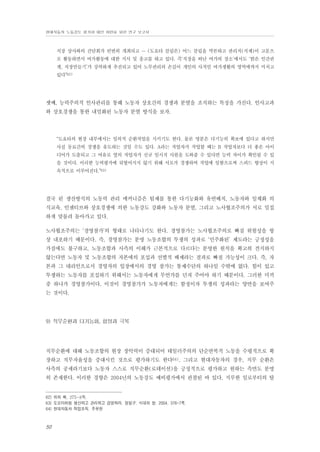 현대자동차 노동강도 평가와 대안 마련을 위한 연구 보고서

직장 상사와의 간담회가 빈번히 개최되고 … (도요타 클럽은) 어느 클럽을 막론하고 관리직(직제)이 고문으
로 활동하면서 여가활동에 대한 지시 및 충고를 하고 있다. 즉‘직장을 떠난 여가의 장소’에서도 ‘밝은 인간관
계, 직장만들기’가 강력하게 추진되고 있어 노무관리의 손길이 개인의 사적인 여가생활의 영역에까지 미치고
있다”62)

셋째, 능력주의적 인사관리를 통해 노동자 상호간의 경쟁과 분열을 조직하는 특징을 가진다. 인사고과
와 상호경쟁을 통한 내밀화된 노동자 분열 방식을 보자.

“도요타의 현장 내부에서는 임의적 순환작업을 시키기도 한다. 물론 명분은 다기능의 확보에 있다고 하지만
사실 동료간의 경쟁을 유도하는 것일 수도 있다. A라는 작업자가 작업할 때는 B 작업자보다 더 좋은 아이
디어가 도출되고 그 여유로 옆의 작업자가 신규 임시직 사원을 도와줄 수 있다면 능력 차이가 확인될 수 있
을 것이다. 이러한 능력평가에 뒤떨어지지 않기 위해 서로가 경쟁하며 작업에 임함으로써 스피드 향상이 지
속적으로 이루어진다.”63)

결국 린 생산방식의 노동력 관리 메커니즘은 팀제를 통한 다기능화와 유연배치, 노동자와 일체화 의
식교육, 인센티브와 상호경쟁에 의한 노동강도 강화와 노동자 분열, 그리고 노사협조주의가 서로 밀접
하게 맞물려 돌아가고 있다.
노사협조주의는 ‘경영참가’의 형태로 나타나기도 한다. 경영참가는 노사협조주의로 빠질 위험성을 항
상 내포하기 때문이다. 즉, 경영참가는 분명 노동조합의 투쟁의 성과로 ‘민주화된’ 제도라는 긍정성을
가짐에도 불구하고, 노동조합과 사측의 이해가 근본적으로 다르다는 분명한 원칙을 확고히 견지하지
않는다면 노동자 및 노동조합의 자본에의 포섭과 선별적 배제라는 결과로 빠질 가능성이 크다. 즉, 자
본과 그 대리인으로서 경영자의 입장에서의 경영 참가는 통제수단의 하나일 수밖에 없다. 힘이 있고
투쟁하는 노동자를 포섭하기 위해서는 노동자에게 무언가를 던져 주어야 하기 때문이다. 그러한 미끼
중 하나가 경영참가이다. 이것이 경영참가가 노동자에게는 함정이자 투쟁의 성과라는 양면을 보여주
는 것이다.

9) 직무순환과 다기능화, 함정과 극복

직무순환에 대해 노동조합의 현장 장악력이 증대되어 테일러주의의 단순반복적 노동을 수평적으로 확
장하고 직무자율성을 증대시킨 것으로 평가하기도 한다64). 그리고 현대자동차의 경우, 직무 순환은
사측의 공세라기보다 노동자 스스로 직무순환(로테이션)을 긍정적으로 평가하고 원하는 측면도 분명
히 존재한다. 이러한 경향은 2004년의 노동강도 예비평가에서 관찰된 바 있다. 지루한 일로부터의 탈

62) 위의 책, 275-8쪽.
63) 도요타처럼 생산하고 관리하고 경영하라. 정일구. 시대의 창. 2004. 376-7쪽.
64) 현대자동차 작업조직. 주무현

50

 