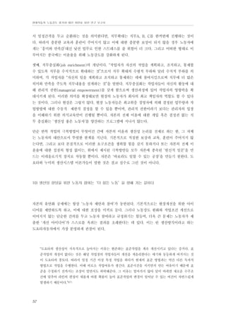 현대자동차 노동강도 평가와 대안 마련을 위한 연구 보고서

서 일정간격을 두고 순환하는 것을 의미한다면, 직무확대는 직무A, B, C를 한꺼번에 진행하는 것이
다. 따라서 충분한 교육과 훈련이 주어지지 않고 이에 대한 충분한 보상이 되지 않을 경우 노동자에
게는 ‘흥미와 만족감’대신 낯선 업무로 인한 스트레스를 줄 위험이 더 크다. 그리고 어떠한 형태로 이
루어지든 종국에는 이윤율을 위해 노동강도를 강화하게 된다.
셋째, 직무충실화(job enrichment)의 개념이다. “작업자가 자신의 작업을 계획하고, 조직하고, 통제할
수 있도록 직무를 수직적으로 확대하는 것”으로서 직무 확대의 수평적 부하와 달리 수직적 부하를 의
미하며, 각 작업자를 “자신의 일을 계획하고 조직하고 통제하는 데에 참여시킴으로써 직무에 더 많은
의미와 만족을 주도록 직무내용을 설계하는 것”을 말한다. 직무충실화는 작업자들이 자신의 활동에 대
해 관리적 권한(managerial empowerment)를 갖게 함으로써 생산과정에 있어 작업자의 영향력을 확
대시키게 된다. 이러한 의미를 확장해보면 현장의 노동자가 회사의 최고 책임자의 역할도 할 수 있다
는 것이다. 그러나 현실은 그렇지 않다. 현장 노동자들은 최고위층 경영자에 의해 결정된 업무량과 작
업방법에 대한 수동적・제한적 결정을 할 수 있을 뿐이며, 관리적 권한이라기 보다는 관리자의 입장
을 이해하기 위한 의식교육만이 진행될 뿐이다. 자본의 전체 이윤에 대한 개입 혹은 결정권 없는 직
무 충실화는 ‘생산성 좋은 노동자’를 양산하는 프로그램에 지나지 않는다.
단순 반복 작업의 극복방법이 무엇이건 간에 자본의 이윤과 생산성 논리를 전제로 하는 한, 그 자체
는 노동자의 대안으로서 뚜렷한 한계를 지닌다. 기본적으로 적절한 보상과 교육, 훈련이 주어지지 않
는다면, 그리고 보다 본질적으로 이러한 요구조건을 쟁취할 힘을 갖지 못하거나 또는 자본의 전체 이
윤율에 대한 접점의 형성 없이는, 위에서 제시된 극복방안들 모두 자본에 종속된 ‘헌신적 일꾼’을 만
드는 이데올로기적 장치로 작동할 뿐이다. 자본은 ‘바보라도 일할 수 있는 공장’을 만들기 원한다. 도
요타와 누미의 생산시스템 이론가들이 말한 것은 결코 실수로 그런 것이 아니다.

10) 생산성 향상을 위한 노동자 참여는‘더 힘든 노동’을 향해 가는 길이다

자본의 유연화 공세에는 항상 ‘노동자 제안과 참여’가 동반된다. 기본적으로는 현장개선을 위한 아이
디어를 제안하도록 하고, 이에 대한 포상을 미끼로 둔다. 그러나 노동강도 완화와 작업조건 개선으로
이어지지 않는 단순한 건의를 두고 노동자 참여라고 규정하기는 힘들며, 더욱 큰 문제는 노동자가 제
출한 ‘개선 아이디어’가 스스로를 옥죄는 결과를 초래한다는 데 있다. 이는 린 생산방식이라고 하는
도요타자동차에서 가장 분명하게 관찰이 된다.

“도요타의 생산성이 지속적으로 높아지는 이유는 현존하는 표준작업을 계속 개선시키고 있다는 증거다. 표
준작업의 개정이 없다는 것은 해당 작업장의 작업자들이 개선을 게을리한다는 얘기와 동등하게 여겨지는 것
이 도요타의 풍토다. 따라서 일정 기간 이상 특정 작업을 하다가 현재의 표준 방법과는 약간 다른 독자적
방법으로 작업을 수행한다. 이때 비로소 작업여유가 생긴다. 표준시간을 지키면서 만든 여유이기 때문에 표
준을 수정하기 전까지는 조장이 알면서도 허락해준다. 그 이유는 얼마가지 않아 달이 바뀌면 새로운 수주조
건에 맞추어 라인의 편성이 새롭게 바뀔 확률이 높아 표준작업의 변경이 일어날 수 있는 여건이 자연스럽게
발생하기 때문이다.”67)

52

 