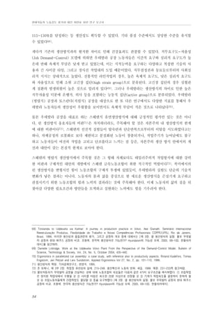 현대자동차 노동강도 평가와 대안 마련을 위한 연구 보고서

115~130%를 달성하는 등 생산성도 획득할 수 있었다. 기타 품질 수준에서도 상당한 수준을 유지할
수 있었다68).
게다가 기존의 생산방식과의 현저한 차이로 인해 건강효과도 관찰할 수 있었다. 직무요구도-자율성
(Job Demand-Control) 모델에 의하면 우데발라 공장 노동자들은 시간적 요구와 심리적 요구도가 높
은데 반해 육체적 부담은 낮게 받고 있었는데, 이는 지적능력을 요구하는 다양하고 복잡한 기술의 사
용과 긴 사이클 타임, 그리고 경사진 작업대의 도입 때문이었다. 직무결정권과 동료들로부터의 사회심
리적 지지는 상대적으로 높았다. 전통적인 라인작업의 경우, 높은 육체적 요구도, 낮은 심리적 요구도
와 자율성으로 인해 소위 고긴장 집단(high strain group)으로 분류된다. 고긴장 집단의 경우 심혈관
계 질환의 발생위험이 높은 것으로 알려져 있다69). 그러나 우데발라는 생산방식의 차이로 인한 높은
직무자율성 덕분에 은행가, 의사 등을 포함하는 능동적 집단(active group)으로 분류되었다. 우데발라
(병렬식) 공장과 토스란다(직렬식) 공장을 대상으로 한 또 다른 연구에서도 다양한 지표를 통해서 우
데발라 노동자들의 생산성이 우월함을 보이면서도 육체적 부담이 적은 것으로 나타났다70).
물론 우데발라 공장을 대표로 하는 스웨덴식 유연생산방식에 대해 긍정적인 평가만 있는 것은 아니
다. 린 생산방식 옹호자들의 비판71)은 차치하더라도, 주목해야 할 것은 자본주의 내 생산방식의 한계
에 대한 비판이다72). 스웨덴의 선진적 실험들이 탈숙련과 단순반복으로부터의 이탈을 시도하였다고는
하나, 차체공정의 로봇화로 보다 제한되고 분절화된 노동이 창출되거나, 작업주기가 늘어남에도 불구
하고 노동자들이 여전히 작업을 고되고 단조롭다고 느끼는 점 등은, 자본주의 생산 방식 안에서의 개
선과 대안이 갖는 본질적 한계로 보아야 한다.
스웨덴의 병렬식 생산방식에서 주목할 것은 그 형태 자체보다도 테일러주의적 작업방식에 대한 강력
한 비판과 구체적인 대안의 개발에서 스웨덴 금속노동조합이 취한 적극적인 역할이다73). 북미에서의
린 생산방식을 변형시킨 힘이 노동조합의 구체적 투쟁에 있었듯이, 우데발라의 실험도 단순히 기술적
변화가 낳은 결과는 아니다. 노동자의 몸과 삶을 중심으로 한 새로운 생산방식을 끈질기게 요구하고
관철시키기 위한 노동조합의 힘과 노력의 결과라는 것에 주목해야 한다. 이제 노동자의 삶의 질을 되
찾아갈 다양한 필요조건과 방안들을 모색하고 실현하는 노력에도 힘을 기우려야 한다.

68) Torslanda to Uddevalla via Kalmar: A journey in production practice in Volvo. Ake Granath. Seminário Internacional
Reestruturação Produtiva, Flexibilidade do Trabalho e Novas Competências Profissionais COPPE/UFRJ, Rio de Janeiro,
Brasil. 1998. 이러한 생산성과 품질관련의 평가, 그리고 공장의 개요 등에 대해서는 [제 3장. 셀 생산방식의 실험: 볼보 우데발
라 공장과 현대 에쿠스 공장의 비교. 조형제. 한국적 생산방식은 가능한가? Hyundaism의 가능성 모색. 2005. 69-100. 한울아카
데미]를 참고하라.
69) Danielle Lottridge. Work at the Uddevalla Volvo Plant From the Perspective of the Demand-Control Model. Bulletin of
Science, Technology & Society, Vol. 24, No. 5, October 2004, 435-440.
70) Ergonomics in parallelized car assembly: a case study, with reference also to productivity aspects. Roland Kadefors, Tomas
Engstorm, Jan Petzall and Lars Sundstrom. Applied Ergonomics Vol 27, No. 2, pp. 101-110. 1996.
71) 생산방식의 혁명. 기아경제연구소. 현영석. 1995.
72) 존 토매니, 제 3부 2장. 작업장 유연성의 실태. 215-249. 생산혁신과 노동의 변화. 새길. 1999. 재판. 231-233쪽 참고바람.
73) 볼보자동차가 우데발라 공장을 건설하는 것에 대해 노동조합의 대표들은 다음과 같은 4가지 요구조건을 제시하였다. ① 조립작업
은 정지된 작업대에서 수행될 것 ② 사이클 타임은 최소한 20분 이상으로 연장할 것 ③ 기계가 작업속도를 결정하지 못하게 할
것 ④ 조립노동자들에게 간접작업도 할당할 것 등을 요구하였다 (제 3장. 셀 생산방식의 실험: 볼보 우데발라 공장과 현대 에쿠스
공장의 비교. 조형제. 한국적 생산방식은 가능한가? Hyundaism의 가능성 모색. 2005. 69-100. 한울아카데미).

54

 