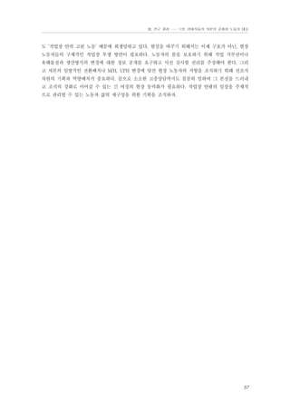 Ⅲ. 연구 결과 …… 1장. 현대자동차 자본의 공세와 노동의 대응

도 ‘작업장 안의 고된 노동’ 때문에 희생당하고 있다. 현실을 바꾸기 위해서는 이제 구호가 아닌, 현장
노동자들의 구체적인 작업장 투쟁 방안이 필요하다. 노동자의 몸을 보호하기 위해 작업 거부권이나
유해물질과 생산방식의 변경에 대한 정보 공개를 요구하고 사전 심사할 권리를 주장해야 한다. 그리
고 자본의 일방적인 전환배치나 M/H, UPH 변경에 맞선 현장 노동자의 저항을 조직하기 위해 전조직
차원의 기획과 역량배치가 중요하다. 끝으로 소소한 고충상담까지도 꼼꼼히 임하여 그 본질을 드러내
고 조직력 강화로 이어갈 수 있는 긴 여정의 현장 동력화가 필요하다. 작업장 안팎의 일상을 주체적
으로 관리할 수 있는 노동자 삶의 재구성을 위한 기획을 조직하자.

57

 