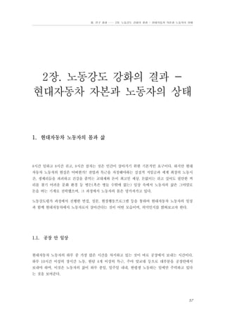 Ⅲ. 연구 결과 …… 2장. 노동강도 강화의 결과 - 현대자동차 자본과 노동자의 상태

2장. 노동강도 강화의 결과 현대자동차 자본과 노동자의 상태

1. 현대자동차 노동자의 몸과 삶

8시간 일하고 8시간 쉬고, 8시간 잠자는 것은 인간이 살아가기 위한 기본적인 요구이다. 하지만 현대
자동차 노동자의 현실은 어떠한가? 잔업과 특근을 자청해야하는 실질적 저임금과 세계 최장의 노동시
간, 생체리듬을 파괴하고 건강을 좀먹는 교대제와 돈이 최고인 세상, 돈없이는 쉬고 싶어도 쉴만한 꺼
리를 찾기 어려운 문화 환경 등 병든(혹은 병들 수밖에 없는) 일상 속에서 노동자의 삶은 그야말로
돈을 버는 기계로 전락했으며, 그 과정에서 노동자의 몸은 망가져가고 있다.
노동강도평가 과정에서 진행한 면접, 설문, 현장행동프로그램 등을 통하여 현대자동차 노동자의 일상
과 함께 현대자동차에서 노동자로서 살아간다는 것이 어떤 모습이며, 의미인지를 밝혀보고자 한다.

1.1. 공장 안 일상

현대자동차 노동자의 하루 중 가장 많은 시간을 차지하고 있는 것이 바로 공장에서 보내는 시간이다.
하루 10시간 이상의 장시간 노동, 한달 4개 이상의 특근, 주야 맞교대 등으로 대부분을 공장안에서
보내야 하며, 이것은 노동자의 삶이 하루 종일, 일주일 내내, 한평생 노동하는 일에만 주력하고 있다
는 것을 보여준다.

57

 