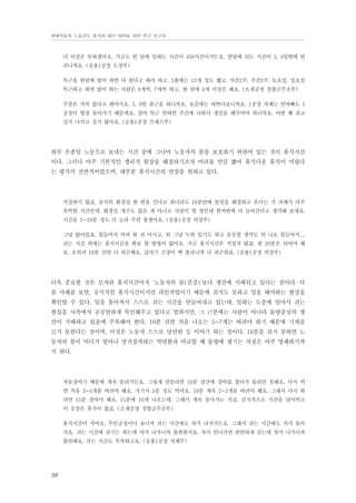 현대자동차 노동강도 평가와 대안 마련을 위한 연구 보고서

더 이상은 못하겠어요. 지금도 한 달에 일하는 시간이 450시간이거든요. 한달에 쉬는 시간이 3, 4일밖에 안
쉬니까요. (승용1공장 도장부)
특근을 한달에 많이 하면 다 한다고 봐야 하고. 5월에는 12개 정도 했고. 야간2주, 주간2주, 토요일, 일요일
특근하고 하면 많이 하는 사람은 6개씩, 7개씩 하고. 한 달에 4개 이상은 해요. (소재공장 경합금주조부)
주말은 거의 없다고 봐야지요. 5, 6번 출근을 하니까요. 요즘에는 바쁘다보니까요. 1공장 자체는 안바빠도 5
공장이 항상 돌아가기 때문에요. 철야 특근 안하면 주간에 나와서 생산을 해주어야 하니까요. 어떤 땐 쉬고
싶지 나가고 싶지 않아요. (승용1공장 프레스부)

하루 온종일 노동으로 보내는 시간 중에 그나마 노동자의 몸을 보호하기 위하여 있는 것이 휴식시간
이다. 그러나 아주 기본적인 생리적 현상을 해결하기조차 어려울 만큼 짧아 휴식다운 휴식이 어렵다
는 평가가 전반적이었으며, 대부분 휴식시간의 연장을 원하고 있다.

적절하지 않죠. 솔직히 화장실 한 번을 간다고 하더라도 10분안에 볼일을 해결하고 온다는 거 자체가 아주
촉박한 시간인데. 화장실 개수도 많은 게 아니고 사람이 몇 명인데 한꺼번에 다 들어간다고 생각해 보세요.
시간을 5-10분 정도 더 늘려 주면 좋겠어요. (승용1공장 의장부)
그냥 앉아있죠. 힘들어서 커피 한 잔 마시고, 뭐 그냥 누워 있기도 하고 운동할 생각도 안 나요 힘들어서...,
쉬는 시간 외에는 휴식시간을 확보 할 방법이 없어요. 지금 휴식시간은 적절치 않죠. 한 20분은 되어야 해
요. 오히려 10분 쉬면 더 피곤해요. 갑자기 긴장이 쫙 풀리니까 더 피곤하죠. (승용1공장 의장부)

더욱 중요한 것은 모자란 휴식시간마저 ‘노동자의 몸(건강)’보다 생산에 지배되고 있다는 점이다. 다
음 사례를 보면, 공식적인 휴식시간이지만 라인작업이기 때문에 쉬지도 못하고 일을 해야하는 현장을
확인할 수 있다. 일을 몰아쳐서 스스로 쉬는 시간을 만들어내고 있는데, 일하는 도중에 알아서 쉬는
현실을 사측에서 공공연하게 묵인해주고 있다고 말하지만, 그 근본에는 사람이 아니라 물량중심의 생
산이 지배하고 있음에 주목해야 한다. 10분 쉬면 처음 나오는 5~7개는 버려야 하기 때문에 기계를
끄지 못한다는 것이며, 이것은 노동자 스스로 당연한 듯 이야기 하는 것이다. 10분을 쉬지 못하면 노
동자의 몸이 어디가 얼마나 망가질까하는 막연함과 비교할 때 물량에 생기는 차질은 아주 명쾌하기까
지 하다.

자동장비기 때문에 계속 돌리거든요. 그렇게 안돌리면 10분 상간에 장비를 껐다가 돌리면 못해요. 다시 켜
면 처음 3~4개를 버려야 해요. 거기서 5분 정도 먹어요. 10분 계속 2~3개를 버려야 해요. 그래서 다시 하
려면 15분 잡아야 해요. 15분에 10개 나오는데. 그래서 계속 돌아가는 거죠. 공식적으로 시간을 달아먹고
이 공장은 휴식이 없죠. (소재공장 경합금주조부)
휴식시간이 적어요. 무인공정이다 보니까 쉬는 시간에도 차가 나가거든요. 그래서 쉬는 시간에도 차가 돌아
가요. 쉬는 시간에 쉬기는 하는데 차가 나가니까 불편하지요. 차가 안나가면 편안하게 쉬는데 차가 나가니까
불안해요. 쉬는 시간도 부족하고요. (승용1공장 차체부)

58

 