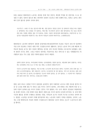 Ⅲ. 연구 결과 …… 2장. 노동강도 강화의 결과 - 현대자동차 자본과 노동자의 상태

또한, 2005년 현대자동차 노동자는 휴일을 언제 가질 것인지, 휴일에 무엇을 할 것인지를 스스로 결
정할 수 없다. 일하지 않으려 해도 회사에서 일하러 나오라고 하면 일해야 하고, 일하고 싶어도 회사
에서 일이 없으면 집에서 쉬어야 한다.

지금(특근) 그대로 다 하고 있는데 어쩔 때는 생산 없다고 휴일날 갑자기 일 안하다가 다음날 바로 일많다
고 철야하라고 하고 종잡을 수가 없어요. 어떨 때는 특근하다가 갑자기 생산 떨어졌다고 특근 없고 하니까
휴일 때도 특별한 계획을 잡을 수가 없어요. 일하는 사람이 회사일정에 따라가잖아요. 마음먹으면 놀 수는
있지만 사람들한테 미안하기도 하고 하니까 사람들이 당연히 따라가지요. (소형엔진공장)

현대자동차 노동자의 대부분이 결혼한 남성이었는데(설문참여자의 79.9%) 이들이 공장 밖 일상에서
가장 먼저 언급하는 부분은 대개 가족 구성원으로서의 생활이다. 장시간 노동과 주야 교대 때문에 가
족들의 얼굴을 보기도 힘든 일상은 행복하고 즐거운 것이 아니라 미안하고 죄스럽거나 끊임없는 갈등
의 원인이 되기도 한다. 그리고 비혼의 경우에도 마찬가지로 퇴근 후에 할 수 있는 사회활동이나 여
가활동이 없고 주로 잠을 청할 수밖에 없음을 이야기 하였다.

집에서 불만이 많지요. 아이들한테 미안하고 집사람한테는 할말이 없지요. 애들한테 왕따 당했지요. 아이들
하고 집사람하고 따로 놀고 나 따로 있고 해요. (소재공장 경합금주조부)
우리가 12시간씩 일을 하잖아요. 야간 할 때는 11시간씩 하는데 물론 밥먹는 시간까지, 회사 안에 있는 시
간이 12시간씩이잖아요. 제가 게을러서 그런지는 모르겠지만 할 것이 없어요. 저녁 8시 퇴근하고 집에 오면
어디 바람 쐬러 갈 겁니까, 뭘 하겠어요? 숙소에 가만히 있어요. 갈 곳이 없어요. 그 시간에 어디 가겠어요?
갔다 왔다 하면 바로 자야지요. (승용1공장 차체부)

한편, 술과 피로는 상반된 두가지 상관성을 보여준다. 앞의 사례처럼 노동으로 쌓인 피로를 풀거나 다
음 날 노동을 위해 잠을 푹 자려고 술을 마시는 경우가 있다면, 그와 반대로 피로 때문에 다음 날 노
동에 지장이 올까봐 술을 마시지 못하는 경우도 적지 않았다. 이는 단지 개인의 건강관리 차원에서만
볼 문제가 아니다. 공장 안에서 일을 해내기 위해 술을 마시지 않거나 운동에 몰두하는 등 공장 밖의
시간과 활동을 철저히 규제하고 관리하는 현상, 가족들의 요구나 자신의 욕구를 포기하고 쉬어야 하
는 현상은 노동력을 유지하기 위해 몸부림쳐야 하는 노동자의 사회적 지위를 반영하는 것이다. 노동
자는 공장 밖에서조차 가정과 사회의 구성원으로서 제권리를 누리지 못하고 오로지 ‘노동자’로서 살아
갈 뿐이다.

61

 