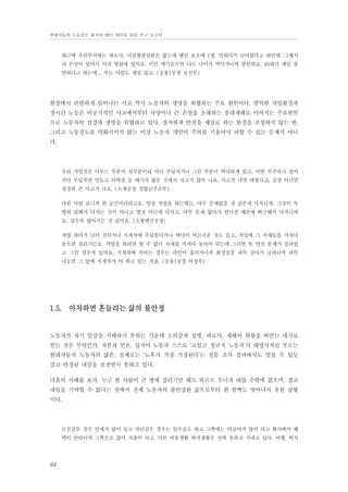 현대자동차 노동강도 평가와 대안 마련을 위한 연구 보고서

최근에 우리부서에는 과로사, 뇌심혈관질환은 없는데 엔진 보조에 1명. 일하다가 넘어졌다고 하던데. 그래서
뇌 손상이 있어서 아직 병원에 있어요. 이런 얘기들으면 나도 나이가 먹어가니까 불안하죠. 40대가 제일 불
안하다고 하는데... 죽는 사람도 제일 많고. (승용1공장 보전부)

현장에서 빈번하게 일어나는 사고 역시 노동자의 생명을 위협하는 주요 원인이다. 열악한 작업환경과
장시간 노동은 비공식적인 사고에서부터 사망이나 큰 손상을 초래하는 중대재해로 이어지는 주요원인
으로 노동자의 건강과 생명을 위협하고 있다. 철저하게 안전을 제일로 하는 환경을 조성하지 않는 한,
그리고 노동강도를 약화시키지 않는 이상 노동자 개인이 주의를 기울여서 피할 수 있는 문제가 아니
다.

우리 작업장은 다루는 부분이 쇠부분이라 어디 부딪치거나 그런 부분이 허다하게 있고, 어떤 부주의나 걸어
가다 부딪치면 멍들고 타박상 등 예기치 않은 곳에서 사고가 많이 나요. 사고가 나면 대형사고, 골절 아니면
굉장히 큰 사고가 나요. (소재공장 경합금주조부)
다친 사람 보니까 한 순간이더라고요. 항상 작업을 하는데도, 아무 문제없을 것 같은데 다치니까. 그것이 특
별히 뭐해서 다치는 것이 아니고 별것 아닌데 다치고, 아무 문제 없다가 컨디션 때문에 삐긋해서 다치니까
요. 갈수록 많아지는 것 같아요. (소형엔진공장)
작업 하다가 넘어 진다거나 지게차에 부딪힌다거나 바닥이 미끄러운 것도 있고, 작업에 그 자재들을 가져다
놓으면 걸리거든요. 작업을 하려면 할 수 없이 자재를 가져다 놓아야 되는데 그러면 또 안전 문제가 걸려있
고 그런 경우가 있어요. 지게차에 치이는 경우는 라인이 흘러가니까 화장실을 퍼뜩 갔다가 급하니까 퍼뜩
나오면 그 앞에 지게차가 턱 하고 있는 거죠. (승용1공장 의장부)

1.5. 아차하면 흔들리는 삶의 불안정

노동자가 자기 일상을 지배하지 못하는 가운데 소외감과 질병, 과로사, 재해의 위험을 떠안는 대가로
얻는 것은 무엇인가. 자본과 언론, 심지어 노동자 스스로 ‘고임금 정규직 노동자’의 대명사처럼 부르는
현대자동차 노동자의 삶은, 실제로는 ‘노후가 가장 걱정된다’는 설문 조사 결과에서도 엿볼 수 있듯
결코 안정된 내일을 보장받지 못하고 있다.
다음의 사례를 보자. 누구 한 사람이 큰 병에 걸리기만 해도 와르르 무너져 내릴 수밖에 없으며, 결코
내일을 기약할 수 없다는 점에서 전체 노동자의 불안정한 삶으로부터 한 발짝도 벗어나지 못한 상황
이다.

모친같은 경우 연세가 많이 들고 작년같은 경우는 암수술도 하고 그쪽에는 비급여가 많이 되고 회사에서 혜
택이 안되니까 그쪽으로 많이 지출이 되고, 다른 여유생활 취미생활은 전혀 못하고 지내고 있다. 여행, 외식

64

 