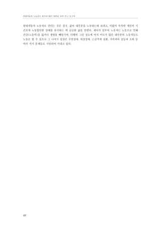 현대자동차 노동강도 평가와 대안 마련을 위한 연구 보고서

현대자동차 노동자로 산다는 것은 결국, 삶의 대부분을 노동하는데 보내고, 턱없이 부족한 개인의 시
간조차 노동할만한 상태를 유지하는 데 급급한 삶을 말한다. 게다가 일부의 노동자는 노동으로 인해
건강(노동력)을 잃거나 생명을 빼앗기며, 다행히 그런 정도에 아직 이르지 않은 대부분의 노동자들도
노동은 할 수 있으나 그 나머지 일상은 수면장애, 위장장애, 근골격계 질환, 가족과의 갈등과 소외 등
여러 가지 문제들로 시달리며 지내고 있다.

66

 