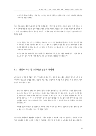 Ⅲ. 연구 결과 …… 2장. 노동강도 강화의 결과 - 현대자동차 자본과 노동자의 상태

어깨 등이 피곤하면 아프고, 옆에 있는 사람들이 조금씩 도와주고 그랬었거든요. 지금은 안하니까 수월해요.
(소재공장 경합금주조부)

다른 한편으로는 개별 노동자의 업무를 다각화하여 생산성을 높이려는 시도도 있다. 이런 시도는 대
개 자동화와 맞물려 이전의 업무 내용을 다소 줄이는 대가로 인원을 줄이고 남은 인원에게 동시에 여
러 가지 일을 하도록 만드는 과정을 밟는다. 그 결과 개별 노동자의 육체적・정신적 노동강도는 극대
화되고 있다.

지금도 힘들죠. 헌데 더할 수 있냐구요. 어렵어요. 지금은 혼자 오퍼레이터가 하니까 옆에서 조장이나 동료
가 도와줘도. 사상은 사상대로 해야 하고 주조도 해야 하고. 옆에서 도와줄 때는 실제 오퍼레이터가 다 해야
하니까 힘듭니다. 몇이냐고 물으면 그것까지는 말 못하지만 피곤합니다. 집에 가면 녹다운 된다고 봐야죠.
(소재공장 경합금주조부 )
저희는 안에 일과 밖에 일이 분리가 되어 있기 때문에 1피치가 업 되면 2명을 받아야 한다. 그런데 반이 한
반으로 되어 있기 때문에 1명만 뽑는다. 그런 단점이 있다. (승용1공장 품질관리부)

2.3. 잔업과 특근 등 노동시간 연장과 유연화

노동시간의 연장과 유연화는 매우 두드러지게 나타난다. 물량이 많을 때는 지나친 장시간 노동을 해
야하거나 특근으로 충당을 한다. 물량이 적을 때는 잔업이나 특근을 하고 싶어도 하지 못하고, 아예
공장이 문을 닫기도 한다.

우리 경우 작업량은 전에는 7기 물량 올렸다가 물량이 딸리면 8기, 9기 올리거든요. 그러면 물량이 늘어나
요. 그러면 우리도 장비가 많이 있으니까 올려서 하고. 일정하게 물량이 정해져 있는 것 보다는 그날에 따라
서 달라집니다. 물량이 서서히 줄어들었다가 갑자기 늘 때도 있죠. 그리고 첨 회사에 들어왔을 때보다는 작
업량이 줄었지요. 그 해나 그 달에 따라서 갑자기 특근이 없어집니다. 특근 없다 해서 안하다가 물량 100%
난다해서 늘리고, 그런 시스템이다 보니까 그리고 불량이 나오면 더 생산이 되어야 하기 때문에. (소재공장
경합금주조부)
작년에 상당히 바빴는데 풀가동했어요. 적당히 소화를 시키지 않고 회사는 물량이 많을 때는 풀가동을 시키
고 없을 때는 잘라버리고. (소재공장 경합금주조부)

노동시간의 유연화는 생산량의 유연화가 그대로 반영되기 때문에 나타나는 현상이다. 따라서 노동시
간의 유연화와 장시간 노동을 극복하기 위해서는 생산량의 결정 과정을 노동자의 몸과 삶을 기준삼아

69

 