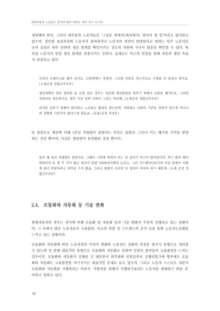 현대자동차 노동강도 평가와 대안 마련을 위한 연구 보고서

재편해야 한다. 그러나 대부분의 노동자들은 ‘그것은 위에서(회사에서) 알아서 할 일’이라고 평가하고
있으며, 생산량 결정과정에 노동자가 참여하거나 노동자의 의견이 반영된다고 말하는 일부 노동자들
조차 실상은 하루 단위의 생산 한계를 확인시키는 정도의 권한에 지나지 않음을 확인할 수 있다. 외
견상 노동자가 일일 생산 한계를 관철시키는 듯하나, 실제로는 특근의 연장을 통해 자본의 생산 목표
가 관철되고 있다.

우리가 브레이크를 많이 걸지요. 12통밖에는 못한다. 그러한 부분은 특근식으로 기계를 더 돌리고 하지요.
(소재공장 경합금주조부)
생산계획이 잘못 잡히면 올 년말 같은 경우는 야간에 생산물량을 맞추기 위해서 조출을 했거든요. 그러면
작업자들 피곤하지요. 한두 시간 일찍 나와서 그것도 야간때. (소재공장 경합금주조부)
피치를 낮추기 위해서 회사하고 노조하고 협상을 하는건데, 작업하는 사람의 기준을 맞춰서 하는게 아니니
깐 정확한 기준치가 없다는게 힘들죠. (승용1공장 의장부)

또 한편으로 예전에 비해 1인당 작업량이 줄었다는 의견도 있었다. 그러나 이는 왜곡된 지각을 반영
하는 것일 뿐이며, 사실은 생산량이 유연화된 것일 뿐이다.

입사 때 보다 작업량은 줄었지요. 그해나 그달에 따라서 어느 날 갑자기 특근이 없어집니다. 특근 없다 해서
안하다가 또 몇 주 가지 않고 있다가 물량 100%난다해서 늘리고, 그런 시스템이다보니까 사실 물량이 어떻
게 된다 안된다라고 못박을 수가 없죠. 그리고 불량이 나오면 더 생산이 되어야 하기 때문에. (소재 공장 경
합금주조부)

2.4. 모듈화와 자동화 등 기술 변화

현대자동차의 경우는 과거에 비해 모듈화 및 자동화 등의 기술 변화가 꾸준히 진행되고 있는 상황이
며, 그 속에서 많은 노동자들이 고용불안, 사고의 위험 및 스트레스의 증가 등을 통한 노동강도강화를
느끼고 있는 상황이다.
모듈화와 자동화에 따른 노동과정의 이차적 변화와 노동강도 강화의 과정을 몇가지 유형으로 정리할
수 있는데 첫 번째 대표적인 유형으로 모듈화와 자동화로 인하여 인원이 줄어들어 고용불안을 느끼는
경우이다. 모듈화와 자동화가 진행된 곳 대부분이 외주화와 인원감축이 진행되었기에 향후에도 모듈
화와 자동화는 고용불안을 야기시키는 대표적인 문제로 보고 있으며, 그리고 노동자 스스로도 자본이
모듈화와 자동화를 시행하려는 이유가 ‘작업자를 위해서 시행하기보다는 노동자를 대체하기 위한 것’
이라고 말하고 있다.

70

 