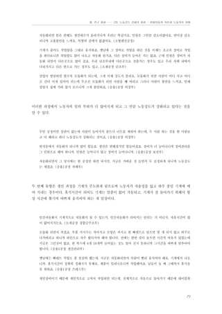 Ⅲ. 연구 결과 …… 2장. 노동강도 강화의 결과 - 현대자동차 자본과 노동자의 상태

자동화되면 몸은 편해도 생산대수가 올라가니까 우리는 똑같지요. 인원은 그만큼 감소되잖아요. 반이상 감소
되니까 고용불안을 느껴요. 특별히 갈데가 없잖아요. (소형엔진공장)
기계가 줄어도 작업량을 그대로 유지하죠. 옛날에 그 장비로 작업을 하던 것을 이제는 초고속 장비로 작업
을 하다보니깐 작업량도 많이 나오고 자동화 된거죠. 다른 설비가 들어온 거는 없죠. 근데 인원은 장비가 자
동화 되면서 다른곳으로 많이 갔죠. 우리 단조부내에 다른곳으로 전출가는 경우도 있고 우리 자체 내에서
나눠가지고 다른 반으로 가는 경우도 있고. (소재공장 단조부)
산업이 발달하면 할수록 모듈화가 되는데, 그게 이제 강도가 틀려요. 모듈화가 되면 사람이 어디 서고 어디
로 간다 이게 있어야 되는데 무조건 모듈화가 되면 사람을 빼 버리고 그러니 사람이 불안을 느끼죠. 언제
잘릴지 집에 가라 할지 모르니까 그게 불안하죠. (승용1공장 의장부)

이러한 과정에서 노동자의 일의 부하가 더 많아지게 되고 그 만큼 노동강도가 강화되고 있다는 것을
알 수 있다.

무인 공정이면 상관이 없는데 사람이 들어가서 볼트나 너트를 채워야 하는데, 두 사람 하는 것을 한 사람보
고 다 해라고 하니 노동강도가 강화되는 것이죠. (승용1공장 의장부)
반자동에서 자동화가 되니까 많이 힘들죠. 생산은 편해졌지만 힘들어졌죠. 장비가 더 늘어나니까 장비관리를
그 인원으로 해야 하니까. 인원은 늘어나지 않고 장비가 늘어나니까. (승용1공장 보전부)
자동화되면서 그 당시에는 한 공정만 하면 되지만, 지금은 가벼운 것 들면서 두 공정하게 되니까 노동강도
는 세졌죠. (승용1공장 차체부)

두 번째 유형은 생산 과정을 기계가 주도하게 됨으로써 노동자가 자율성을 잃고 하루 종일 기계에 매
여 지내는 경우이다. 휴식시간이 되어도 기계는 멈춤이 없이 가동되고, 기계가 잘 돌아가기 위해서 항
상 시간에 쫒기며 바쁘게 움직여야 하는 게 일상이다.

인간자동화지 기계적으로 자동화가 될 수 있는가. 인간자동화가 되어서는 안되는 거 아닌가. 자유시간이 많
이 없어지거든요. (소재공장 경합금주조부)
모듈화 되면서 커졌죠. 부품 가지수는 작아지고 모양은 커지고 한 빠렛트로 담으면 몇 개 되지 않고 외주로
나가버리고 하니까 라인으로 자주 왔다가야 해야 합니다. 전에는 한번 갖다 놓으면 시간적 여유가 있었는데
지금은 그런것이 없죠. 한 박스에 8개 10개씩 들어있는 것도 얼마 싣지 못하니까 그시간을 바쁘게 맞추어야
합니다. (승용1공장 생산관리부)
옛날에는 빠레트 작업도 좀 천천히 했는데. 지금은 자동화되면서 사람이 빨리 움직여야 해요. 기계에서 나오
니까. 휴식시간이 정확히 정해지지 못해요. 제품이 밀려나오니까 작업해야죠. 남들이 놀 때 그때까지 휴식을
못 취하죠. (승용1공장 프레스부)
개인장비이기 때문에 개인적으로 고쳐서 작업하면 되는데. 전체적으로 자동으로 돌아가기 때문에 테이블위

71

 