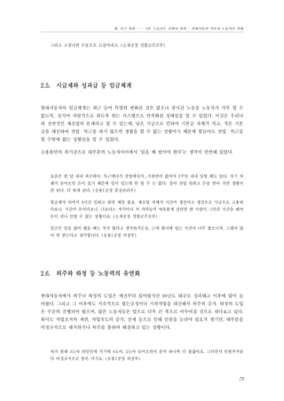 Ⅲ. 연구 결과 …… 2장. 노동강도 강화의 결과 - 현대자동차 자본과 노동자의 상태

그리고 고장나면 수동으로 끄집어내고. (소재공장 경합금주조부)

2.5. 시급제와 성과급 등 임금체계

현대자동차의 임금체계는 최근 들어 특별히 변화된 것은 없으나 장시간 노동을 노동자가 거부 할 수
없도록, 심지어 자발적으로 하도록 하는 시스템으로 안착화된 상태임을 알 수 있었다. 이것은 우리나
라 전반적인 제조업의 문제라고 할 수 있는데, 낮은 시급으로 인하여 기본급 자체가 적고, 적은 기본
급을 대신하여 잔업・특근을 하지 않으면 생활을 할 수 없는 상황이기 때문에 힘들어도 잔업・특근을
할 수밖에 없는 상황임을 알 수 있었다.
고용불안의 위기감으로 대부분의 노동자사이에서 ‘있을 때 벌어야 한다’는 생각이 만연해 있었다.

요즘은 한 달 내내 피곤하다. 특근에다가 잔업에다가...지원반이 없어서 2주일 내내 일할 때도 있다. 자기 차
례가 돌아오면 돈이 있기 때문에 일이 있는데 안 할 수 는 없다. 철야 잔업 안하고 돈을 받아 가면 생활이
안 된다. 더 하게 된다. (승용1공장 품질관리부)
월급제가 되어서 8시간 일하고 하면 제일 좋죠. 제조업 자체가 시간이 생산이고 생산으로 시급으로 고용하
다보니. 시간이 돈이다보니. 나보다는 자식이나 처 가족들이 여유롭게 살려면 한 사람이 그만큼 시간을 해야
돈이 되니 안할 수 없는 상황이죠. (소재공장 경합금주조부)
임금은 일을 많이 했을 때는 작지 않다고 생각하거든요. 근데 회사에 있는 시간이 너무 많으니까. 그래서 많
이 안 받는다고 생각합니다. (승용1공장 의장부)

2.6. 외주와 하청 등 노동력의 유연화

현대자동차에서 외주나 하청의 도입은 예전부터 있어왔지만 98년도 대규모 정리해고 이후에 많이 들
어왔다. 그리고 그 이후에도 지속적으로 힘든공정이나 기피작업을 대신해서 외주의 증가, 하청의 도입
은 꾸준히 진행되어 왔으며, 많은 노동자들은 앞으로 더욱 큰 폭으로 이루어질 것으로 내다보고 있다.
회사도 작업조직의 재편, 작업속도의 증가, 산재 등으로 인해 인원을 늘려야 필요가 생기면, 대부분을
비정규직으로 대처하거나 외주를 통하여 해결하고 있는 상황이다.

차가 원래 3도아 라인인데 거기에 4도아, 5도아 들어오면서 문이 하나씩 더 붙잖아요. 그러면서 인원추가를
다 비정규직으로 받은 거지요. (승용1공장 의장부)

73

 