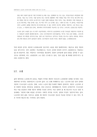 현대자동차 노동강도 평가와 대안 마련을 위한 연구 보고서

일을 하다 사람이 없으면 지원 부서에서 올 때도 있고, 업체에서 올 수도 있고. 비정규직들은 하청업체 사람
들이죠. 사표 쓰고 나가는 사람 있거나 또는 다른데 전환배치 가면 직영을 투입 시켜 가지고 해 줘야 되는
데 직영을 투입 안 시키다 보니까 할 수 없이 업체 사람들을 투입 시키는 거죠. 회사에서 직영 사람들을 모
집 안 하니까요. 비용 문제도 있고, 뭐 여러 가지 노조 문제도 있고, 그래서 안 하는 거 같아요. 비정규직을
쓰면 노조에서 집회를 한다거나 할 때 빼 놓을 수 있는 인력이 되니까, 압력을 가하거나 그런 의도도 있는
것 같고. 그 다음에 안전 문제... 회사에서 다치거나하면 치료비도 덜 나가고 그러니까. (승용1공장 의장부)
도요타 같이 조립만 남고 다 외주 나갈거다라는 이야기가 공공연하게 도니깐 우리같은 엔진이나 이런데 있
는 사람들이 상당히 불안해 합니다. 그리고 전기자동차가 나온다잖아요. 여기도 사실 보장 못해요. 그러니까
사람들은 별 희망을 안가지는거죠. 길면 5년 이런식으로 심적으로 부담을 안고가고 있다고 봐야죠. 하이브
리드카면 엔진조그만거 올라갈지 몰라도 전기자동차 나오면 우리는 할일이 없죠. (소형엔진공장)

특히 하청의 증가는 회사의 논리대로라면 정규직의 고용을 위한 방패막이라는 개념으로 현장 작업자
들을 설득시키는 것이 초반에는 가능하였으나, 지금은 오히려 하청의 증가가 고용불안으로 작용하고
있는게 현실이다. 힘든 작업이나 기피작업을 대신하며, 인원이 남아돌때 쉽게 인원을 감축할 수 있는
것으로 생각하며, 이는 고용불안과 그로 인한 스트레스는 물론, ‘일이 있을 때 최대한 벌어두자’는 심
리를 조장하기도 한다.

2.7. 소결

삶의 대부분을 노동하는데 보내고, 턱없이 부족한 개인의 시간조차 노동할만한 상태를 유지하는 일로
채워야만 유지되는 현대자동차 노동자의 삶과 그로 인해 피폐해지고 있는 노동자의 몸은 앞서 살펴본
자본의 구조조정과 노동강도 강화, 그리고 노동의 현장 통제력 약화의 결과이다. 자본은 노동자의 공
장 안팎의 일상을 라인중심, 물량중심, 품질 중심으로 재편해왔으며, 이른바 신자유주의 구조조정은
바로 이를 달성하기 위해 자본이 채택한 수단인 것이다. 이런 점에서 볼 때 과로사나 사고로 인한 사
망재해는 ‘자본에 의해 피살된 것’이라는 사회적 의미를 지니며, 질병과 부상은 ‘살인미수’와도 같다.
노동자의 몸과 삶을 기준으로 보았을 때 자본의 구조조정은 일순간 목숨을 앗아갈 수 있는 비수, 혹
은 서서히 병들게 하는 독약과도 같다 하겠다.

74

 