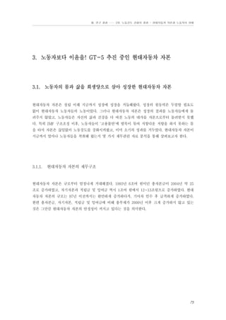 Ⅲ. 연구 결과 …… 2장. 노동강도 강화의 결과 - 현대자동차 자본과 노동자의 상태

3. 노동자보다 이윤을! GT-5 추진 중인 현대자동차 자본

3.1. 노동자의 몸과 삶을 희생양으로 삼아 성장한 현대자동차 자본

현대자동차 자본은 설립 이래 지금까지 성장에 성장을 거듭해왔다. 성장의 원동력은 두말할 필요도
없이 현대자동차 노동자들의 노동이었다. 그러나 현대자동차 자본은 성장의 결과를 노동자들에게 돌
려주지 않았고, 노동자들은 자신의 삶과 건강을 다 바친 노동의 대가를 자본으로부터 돌려받지 못했
다. 특히 IMF 구조조정 이후, 노동자들이 ‘고용불안’에 발목이 묶여 저항다운 저항을 하지 못하는 틈
을 타서 자본은 끊임없이 노동강도를 강화시켜왔고, 이미 소기의 성과를 거두었다. 현대자동차 자본이
지금까지 얼마나 노동자들을 착취해 왔는지 몇 가지 재무관련 자료 분석을 통해 살펴보고자 한다.

3.1.1.

현대자동차 자본의 재무구조

현대자동차 자본은 규모부터 엄청나게 거대해졌다. 1993년 6조여 원이던 총자본금이 2004년 약 25
조로 증가하였고, 자기자본과 적립금 및 잉여금 역시 1조여 원에서 12~13조원으로 증가하였다. 현대
자동차 자본의 규모는 97년 이전까지는 완만하게 증가하다가, 기아차 인수 후 급격하게 증가하였다.
한편 총자본금, 자기자본, 적립금 및 잉여금에 비해 총부채가 2000년 이후 크게 증가하지 않고 있는
것은 그만큼 현대자동차 자본의 안정성이 커지고 있다는 것을 의미한다.

75

 