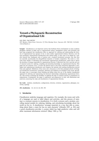 Journal of Bioeconomics (2005) 7:271–307                                                   © Springer 2006
DOI 10.1007/s10818-005-5245-5




Toward a Phylogenetic Reconstruction
of Organizational Life
IAN PAUL McCARTHY
SFU Business, Simon Fraser University, 515 West Hastings Street, Vancouver, BC, V6B 5K3, CANADA
(imccarth@sfu.ca)


Synopsis: Classiﬁcation is an important activity that facilitates theory development in many academic
disciplines. Scholars in ﬁelds such as organizational science, management science and economics and
have long recognized that classiﬁcation offers an approach for ordering and understanding the diver-
sity of organizational taxa (groups of one or more similar organizational entities). However, even the
most prominent organizational classiﬁcations have limited utility, as they tend to be shaped by a spe-
ciﬁc research bias, inadequate units of analysis and a standard neoclassical economic view that does
not naturally accommodate the disequilibrium dynamics of modern competition. The result is a rela-
tively large number of individual and unconnected organizational classiﬁcations, which tend to ignore
the processes of change responsible for organizational diversity. Collectively they fail to provide any sort
of universal system for ordering, compiling and presenting knowledge on organizational diversity. This
paper has two purposes. First, it reviews the general status of the major theoretical approaches to bio-
logical and organizational classiﬁcation and compares the methods and resulting classiﬁcations derived
from each approach. Deﬁnitions of key terms and a discussion on the three principal schools of biolog-
ical classiﬁcation (evolutionary systematics, phenetics and cladistics) are included in this review. Second,
this paper aims to encourage critical thinking and debate about the use of the cladistic classiﬁcation
approach for inferring and representing the historical relationships underpinning organizational diver-
sity. This involves examining the feasibility of applying the logic of common ancestry to populations of
organizations. Consequently, this paper is exploratory and preparatory in style, with illustrations and
assertions concerning the study and classiﬁcation of organizational diversity.


Key words: cladistics, classiﬁcation, conﬁgurations, diversity, evolution, organizations, phylogeny, tax-
onomy, typology

JEL classiﬁcation: A1, L0, L2, L6, M1, N0


1. Introduction

Classiﬁcation underlies language and cognition. For example, the nouns and verbs
of a language are used to label objects and activities, and this process of nam-
ing is a constant exercise in classiﬁcation. It is both a process and a product, pro-
viding mental models for ordering, labeling, and articulating knowledge about the
world we live in. A classiﬁcation ‘arranges materials in a way that tells us some-
thing about them: a mere list has no such character’ (Ghiselin 1997, p. 301) and
a good classiﬁcation provides ‘a system which has high predictive value and will
allow maximum information retrieval’ (Mayr 1969, p. 54).
 