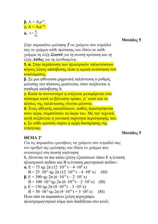 β. A = Α0eΛt.
γ. A = A0e-Λt.
          A0
δ.   A=
          Λt
                                                     Μονάδες 5
Στην παρακάτω ερώτηση 5 να γράψετε στο τετράδιό
σας το γράμμα κάθε πρότασης και δίπλα σε κάθε
γράμμα τη λέξη Σωστό για τη σωστή πρόταση και τη
λέξη Λάθος για τη λανθασμένη .
5. α. Στην περίπτωση των ηλεκτρικών ταλαντώσεων
κύριος λόγος απόσβεσης είναι η ωμική αντίσταση του
κυκλώματος.
β. Σε μια φθίνουσα μηχανική ταλάντωση ο ρυθμός
μείωσης του πλάτους μειώνεται, όταν αυξάνεται η
σταθερά απόσβεσης b.
γ. Κατά το συντονισμό η ενέργεια μεταφέρεται στο
σύστημα κατά το βέλτιστο τρόπο, γι’ αυτό και το
πλάτος της ταλάντωσης γίνεται μέγιστο.
δ. Ένας αθλητής καταδύσεων, καθώς περιστρέφεται
στον αέρα, συμπτύσσει τα άκρα του. Με την τεχνική.
αυτή αυξάνεται η γωνιακή ταχύτητα περιστροφής του.
ε. Σε κάθε κρούση ισχύει η αρχή διατήρησης της
ενέργειας.
                                                     Μονάδες 5
               ο
ΘΕΜΑ 2
Για τις παρακάτω ερωτήσεις να γράψετε στο τετράδιό σας
τον αριθμό της ερώτησης και δίπλα το γράμμα που
αντιστοιχεί στη σωστή απάντηση.
1. Δίνονται τα πιο κάτω ζεύγη εξισώσεων όπου Ε η ένταση
ηλεκτρικού πεδίου και Β η ένταση μαγνητικού πεδίου :
α. Ε = 75 ημ 2π (12 ·1010 t – 4 ·104 x)
   Β = 25 ·10-8 ημ 2π (12 ·1010 t – 4 ·104 x) (SI)
β. Ε = 300 ημ 2π (6 ·1010 t – 2 ·102 x)
   Β = 100 ·10-8 ημ 2π (6 ·1010 t – 2 ·102 x) (SI)
γ. Ε = 150 ημ 2π (9 ·1010 t – 3 ·102 x)
   Β = 50 ·10-8 ημ 2π (9 ·1010 t + 3 ·102 x) (SI)
Ποιο από τα παραπάνω ζεύγη περιγράφει
ηλεκτρομαγνητικό κύμα που διαδίδεται στο κενό;
 