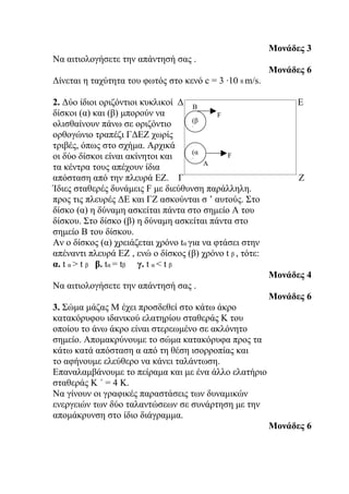 Μονάδες 3
Να αιτιολογήσετε την απάντησή σας .
                                                         Μονάδες 6
Δίνεται η ταχύτητα του φωτός στο κενό c = 3 ·10 8 m/s.

2. Δύο ίδιοι οριζόντιοι κυκλικοί Δ Β                    ε    Ε
δίσκοι (α) και (β) μπορούν να               F
                                     (β
ολισθαίνουν πάνω σε οριζόντιο        )
ορθογώνιο τραπέζι ΓΔΕΖ χωρίς
τριβές, όπως στο σχήμα. Αρχικά
                                     (α
οι δύο δίσκοι είναι ακίνητοι και     ) Α
                                              F
τα κέντρα τους απέχουν ίδια
απόσταση από την πλευρά ΕΖ. Γ                                 Ζ
Ίδιες σταθερές δυνάμεις F με διεύθυνση παράλληλη.
προς τις πλευρές ΔΕ και ΓΖ ασκούνται σ ’ αυτούς. Στο
δίσκο (α) η δύναμη ασκείται πάντα στο σημείο Α του
δίσκου. Στο δίσκο (β) η δύναμη ασκείται πάντα στο
σημείο Β του δίσκου.
Αν ο δίσκος (α) χρειάζεται χρόνο tα για να φτάσει στην
απέναντι πλευρά ΕΖ , ενώ ο δίσκος (β) χρόνο t β , τότε:
α. t α > t β β. tα = tβ γ. t α < t β
                                                        Μονάδες 4
Να αιτιολογήσετε την απάντησή σας .
                                                        Μονάδες 6
3. Σώμα μάζας Μ έχει προσδεθεί στο κάτω άκρο
κατακόρυφου ιδανικού ελατηρίου σταθεράς Κ του
οποίου το άνω άκρο είναι στερεωμένο σε ακλόνητο
σημείο. Απομακρύνουμε το σώμα κατακόρυφα προς τα
κάτω κατά απόσταση α από τη θέση ισορροπίας και
το αφήνουμε ελεύθερο να κάνει ταλάντωση.
Επαναλαμβάνουμε το πείραμα και με ένα άλλο ελατήριο
σταθεράς Κ ΄ = 4 Κ.
Να γίνουν οι γραφικές παραστάσεις των δυναμικών
ενεργειών των δύο ταλαντώσεων σε συνάρτηση με την
απομάκρυνση στο ίδιο διάγραμμα.
                                                        Μονάδες 6
 