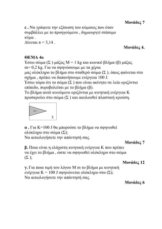 Μονάδες 7
ε . Να γράψετε την εξίσωση του κύματος που όταν
συμβάλλει με το προηγούμενο , δημιουργεί στάσιμο
κύμα .
Δίνεται π = 3,14 .
                                                     Μονάδες 4.

ΘΕΜΑ 4ο
Έστω σώμα (Σ ) μάζας Μ = 1 kg και κωνικό βλήμα (β) μάζας
m= 0,2 kg. Για να σφηνώσουμε με τα χέρια
μας ολόκληρο το βλήμα στο σταθερό σώμα (Σ ), όπως φαίνεται στο
σχήμα , πρέπει να δαπανήσουμε ενέργεια 100 J.
Έστω τώρα ότι το σώμα (Σ ) που είναι ακίνητο σε λείο οριζόντιο
επίπεδο, πυροβολείται με το βλήμα (β).
Το βλήμα αυτό κινούμενο οριζόντια με κινητική ενέργεια Κ
προσκρούει στο σώμα (Σ ) και ακολουθεί πλαστική κρούση.
    β




              Σ


α . Για Κ=100 J θα μπορούσε το βλήμα να σφηνωθεί
ολόκληρο στο σώμα (Σ);
Να αιτιολογήσετε την απάντησή σας.
                                                      Μονάδες 7
β. Ποια είναι η ελάχιστη κινητική ενέργεια Κ που πρέπει
να έχει το βλήμα , ώστε να σφηνωθεί ολόκληρο στο σώμα
(Σ );
                                                      Μονάδες 12
γ. Για ποια τιμή του λόγου M m το βλήμα με κινητική
ενέργεια Κ = 100 J σφηνώνεται ολόκληρο στο (Σ);
Να αιτιολογήσετε την απάντησή σας.
                                                        Μονάδες 6
 