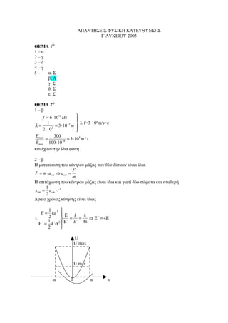 ΑΠΑΝΤΗΣΕΙΣ ΦΥΣΙΚΗ ΚΑΤΕΥΘΥΝΣΗΣ
                                  Γ΄ΛΥΚΕΙΟΥ 2005

ΘΕΜΑ 1Ο
1–α
2–γ
3–δ
4–γ
5–  α. Σ
    β. Λ
    γ. Σ
    δ. Σ
    ε. Σ

ΘΕΜΑ 2Ο
1–β
      f = 6 ⋅1010 Hz        
                            
         1                   λּf=3ּ108m/s=c
λ=                    −3
               = 5 ⋅10 m 
      2 ⋅10 2               
 E max        300
        =             = 3 ⋅108 m / s
 Bmax 100 ⋅10 −8
και έχουν την ίδια φάση.

2–β
Η μετατόπιση του κέντρου μάζας των δύο δίσκων είναι ίδια.
                    F
F = m ⋅ acm ⇒ acm =
                    m
Η επιτάχυνση του κέντρου μάζας είναι ίδια και γιατί δύο σώματα και σταθερή
      1
xcm = acm ⋅ t 2
      2
Άρα ο χρόνος κίνησης είναι ίδιος

       1      
    E = ka 2  Ε   k   k
       2
3.     1       = =      ⇒ Ε΄ = 4Ε
   Ε΄ = k΄α 2  Ε΄ k΄ 4k
       2      

                         U
                         U΄max



                         U max


          -α         0           α         x
 